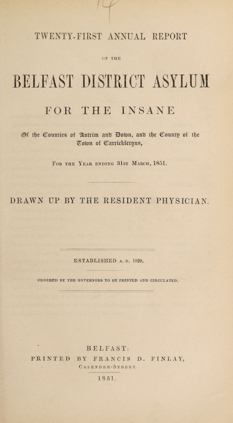 vf TWENTY-FIRST ANNUAL REPORT OF THE BELFAST DISTRICT ASYLUM FOR THE INSANE ©f tfje bounties of Antrim anti Doton, anti tf)e ©ountp of tfjc ®oton of ©arrufifcrgus, For the Year ending 31st March, 1851. DRAWN UP BY THE RESIDENT PHYSICIAN. ESTABLISHED a. d. 1829. ORDERED BY THE GOVERNORS TO BE PRINTED AND CIRCULATED. BELFAST: PRINTED BY FRANCIS D. FINLAY, Calender-Street. 1851,