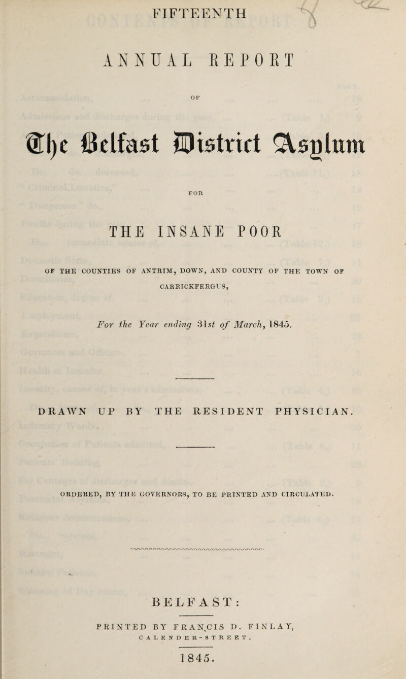 FIFTEENTH ANNUAL RE POET ®l)c Belfast OF ^District ^sglum FOR THE INSANE POOR OF THE COUNTIES OF ANTRIM, DOWN, AND COUNTY OF THE TOWN OF CARBICKFERGUS, For the Year ending 31 st of March, 184.3. DRAWN UP BY THE RESIDENT PHYSICIAN. ORDERED, BY THE GOVERNORS, TO BE PRINTED AND CIRCULATED. ■vv'/' S\r\r\r vw/vw BELFAST: PRINTED BY FRAN.CIS D. FINLAY, CALENDF.R-STRF.ET. 1845