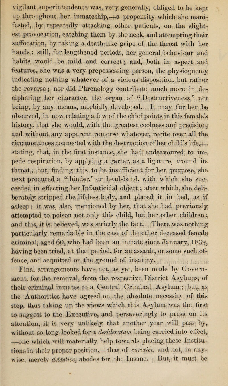 vigilant superintendence was, very generally, obliged to be kept up throughout her inmateship,—a propensity which she mani¬ fested, by repeatedly attacking other patients, on the slight¬ est provocation, catching them by the neck, and attempting their suffocation, by taking a death-like gripe of the throat with her hands : still, for lengthened periods, her general behaviour and habits would be mild and correct; and, both in aspect and features, she was a very prepossessing person, the physiognomy indicating nothing whatever of a vicious disposition, but rather the reverse; nor did Phrenology contribute much more in de¬ ciphering her character, the organ of “ Destructiveness ” not being, by any means, morbidly developed. It may further be observed, in now relating a few of the chief points in this female’s history, that she would, with the greatest coolness and precision, and without any apparent remorse whatever, recite over all the circumstances connected with the destruction of her child’s life,— stating, that, in the first instance, she had endeavoured to im¬ pede respiration, by applying a garter, as a ligature, around its throat; but, finding this to be insufficient for her purpose, she next procured a “ binder,” or head-band, with which she suc¬ ceeded in effecting her Infanticidal object; after which, she deli¬ berately stripped the lifeless body, and placed it in bed, as if asleep: it was, also, mentioned by her, that she had previously attempted to poison not only this child, but her other children; and this, it is believed, was strictly the fact. There was nothing particularly remarkable in the case of the other deceased female criminal, aged 60, who had been an inmate since January, 1839, having been tried, at that period, for an assault, or some such of¬ fence, and acquitted on the ground of insanity. Final arrangements have not, as yet, been made by G-overn- ment, for the removal, from the respective District Asylums, of their criminal inmates to a Central Criminal Asylum ; but, as the Authorities have agreed on the absolute necessity of this step, thus taking up the views which this Asylum was the first to suggest to the Executive, and perseveringly to press on its attention, it is very unlikely that another year will pass by, without so long-looked for a desideratum being carried into effect, —one which will materially help towards placing these Institu¬ tions in their proper position,—that of curative, and not, in any¬ wise, merely drtentive, abodes for the Insane. But, it must be