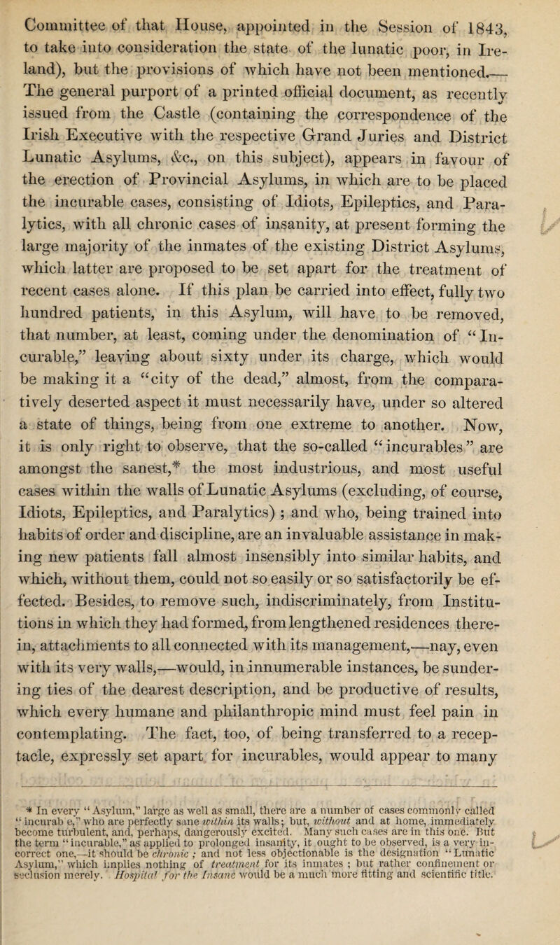 Committee of that House, appointed in the Session of 1843. to take into consideration the state of the lunatic poor, in Ire¬ land), but the provisions of which have not been mentioned_ The general purport of a printed official document, as recently issued from the Castle (containing the correspondence of the Irish Executive with the respective Grand Juries and District Lunatic Asylums, &c., on this subject), appears in favour of the erection of Provincial Asylums, in which are to be placed the incurable cases, consisting of Idiots, Epileptics, and Para¬ lytics, with all chronic cases of insanity, at present forming the large majority of the inmates of the existing District Asylums, which latter are proposed to be set apart for the treatment of recent cases alone. If this plan be carried into effect, fully two hundred patients, in this Asylum, will have to be removed, that number, at least, coming under the denomination of “ In¬ curable,” leaving about sixty under its charge, which would be making it a “city of the dead,” almost, from the compara¬ tively deserted aspect it must necessarily have, under so altered a state of things, being from one extreme to another. Now, it is only right to observe, that the so-called “incurables” are amongst the sanest,* the most industrious, and most useful cases within the walls of Lunatic Asylums (excluding, of course, Idiots, Epileptics, and Paralytics) ; and who, being trained into habits of order and discipline, are an invaluable assistance in mak¬ ing new patients fall almost insensibly into similar habits, and which, without them, could not so easily or so satisfactorily be ef¬ fected. Besides, to remove such, indiscriminately, from Institu¬ tions in which they had formed, from lengthened residences there¬ in, attachments to all connected with its management,—nay, even with its very walls,—would, in innumerable instances, be sunder¬ ing ties of the dearest description, and be productive of results, which every humane and philanthropic mind must feel pain in contemplating. The fact, too, of being transferred to a recep¬ tacle, expressly set apart for incurables, would appear to many * In every “Asylum,” large as well as small, there are a number of cases commonlr called “ incurab e,” who are perfectly sane within its walls; but, without and at home, immediately become turbulent, and, perhaps, dangerously excited. Many such cases are in this one. But the term “incurable,” as applied to prolonged insanity, it ought to be observed, is a very in¬ correct one,—it should be chronic ; and not less objectionable is the designation “ Lunatic Asylum,” which implies nothing of treatment for its inmates ; but rather confinement or seclusion merely. Hospital for the Insane would be a much more fitting and scientific title.
