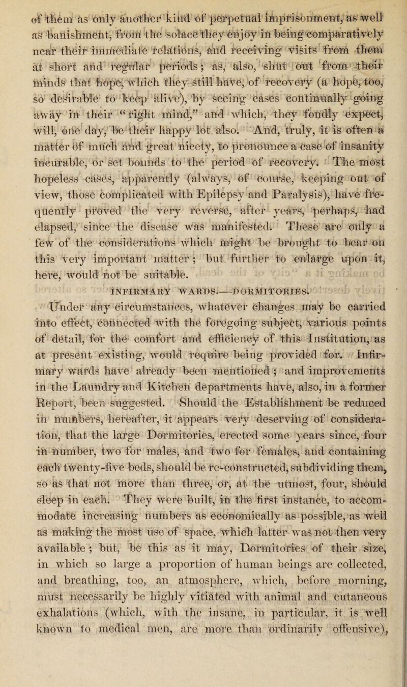 of them as only another kind of perpetual imprisonment, as well as banishment, from the solace they enjoy in being comparatively near thdir Immediate relations, and receiving visits from them at short and regular periods; as, also, shut out from their minds that hope, which they still have, of recovery (a hope, too, so desirable to keep alive), by Seeing cases continually going away in their “ right mind,” and which, they fondly expect, will, one day, be their happy lot also. And, truly, it is often a matter of much and great nicety, to pronounce a case of insanity incurable, or set bounds to the period of recovery. The most hopeless cases, apparently (always, of course, keeping out of view, those complicated with Epilepsy and Paralysis), have fre¬ quently proved the very reverse, after years, perhaps, had elapsed, since the disease was manifested. These are only a few of the considerations which might be brought to bear on this very important matter ; but further to enlarge upon it, here, would not be suitable. INFIRMARY WARDS.-DORMITORIES. Under any circumstances, whatever changes may be carried into effect, connected with the foregoing subject, various points of detail, for tlie comfort and efficiency of this Institution, as at present existing, would require being provided for. Infir¬ mary wards have already been mentioned ; and improvements in the Laundry and Kitchen departments have, also, in a former Report, been suggested. Should the Establishment be reduced in numbers, hereafter, it appears very deserving of considera¬ tion, that the large Dormitories, erected some years since, four in number, two for males, and two for females* and containing each twenty-five beds, should be re-constructed, subdividing them, so as that not more than three, Or, at the utmost, four, should sleep in each. They were built, in the first instance, to accom¬ modate increasing numbers as economically as possible, as well as making the most use of space, which latter was not then very available ; but, be this as it may, Dormitories of their size, in which so large a proportion of human beings are collected, and breathing, too, an atmosphere, which, before morning, must necessarily be highly vitiated with animal and cutaneous exhalations (which, with the insane, in particular, it is well known to medical men, are more than ordinarily offensive),