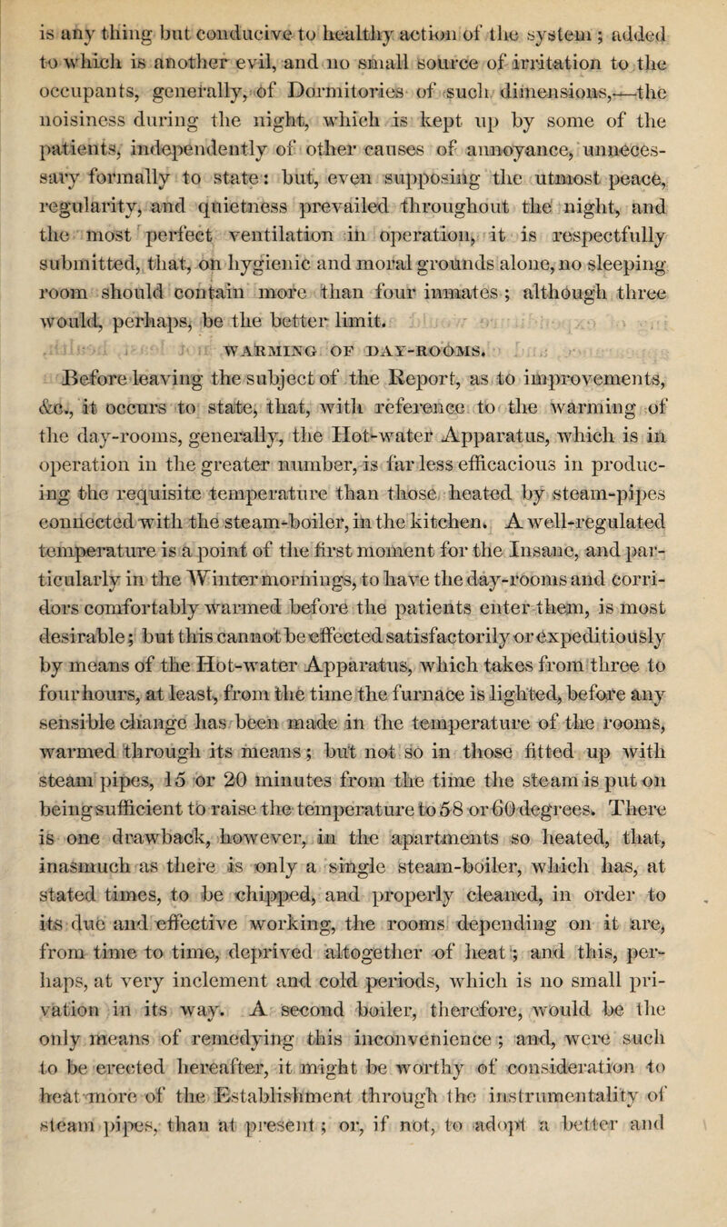 is any tiling but conducive- to healthy action of the system ; added to which is another evil, and no small source of irritation to the occupants, generally, of Dormitories of such dimensions,—the noisiness during the night, which is kept up by some of the patients, independently of other causes of annoyance, unneces¬ sary formally to state: but, even supposing the utmost peace, regularity, and quietness prevailed throughout the night, and the most perfect ventilation in operation, it is respectfully submitted, that., on hygienic and moral grounds alone, no sleeping- room should contain more than four inmates ; although three would, perhaps, be the better limit. WARMING OF DAY-ROOMS. Before leaving the subject of the Report, as to improvements, &c., it occurs to state, that, with reference to the warming of the day-rooms, generally, the Ilot-water Apparatus, which is in operation in the greater number, is far less efficacious in produc¬ ing the requisite temperature than those heated by steam-pipes connected 'with the steam-boiler, in the kitchen. A well-regulated temperature is a point of the first moment for the Insane, and par¬ ticularly in the Winter mornings, to have the day-rooms and corri¬ dors comfortably warmed before the patients enter them, is most desirable; but this cannot be effected satisfactorily or expeditiously by means of the Hot-water Apparatus, which takes from three to four hours, at least, from the time the furnace is lighted, before any sensible change has been made in the temperature of the rooms, warmed through its means; but not so in those fitted up with steam pipes, 15 or 20 minutes from the time the steam is put on being sufficient to raise the temperature to 58 or 60 degrees. There is one drawback, however, in the apartments so heated, that, inasmuch as there is only a single steam-boiler, which lias, at stated times, to be chipped, and properly cleaned, in order to its due and effective working, the rooms depending on it are, from time to time, deprived altogether of heatand this, per¬ haps, at very inclement and cold periods, which is no small pri¬ vation in its way. A second boiler, therefore, would be flic only means of remedying this inconvenience ; and, were such to be erected hereafter, it might be worthy of consideration to heat more of the Establishment through the instrumentality of steam pipes, than at present; or, if not, to adopt a better and