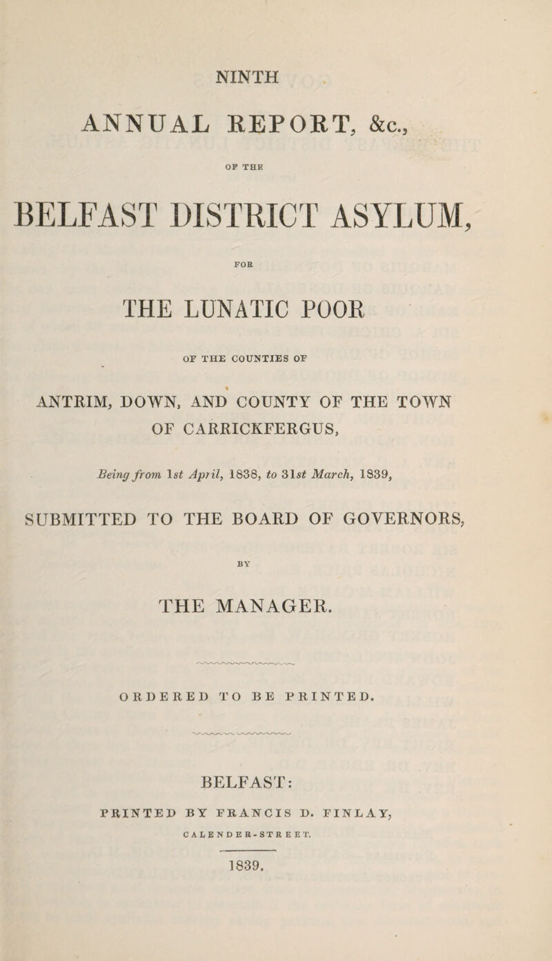 NINTH ANNUAL REPORT, &c„ OF THE BELFAST DISTRICT ASYLUM FOR THE LUNATIC POOR OF THE COUNTIES OF ANTRIM, DOWN, AND COUNTY OF THE TOWN OF CARRICKFERGUS, Being from ls£ April, 1838, to 31s£ March, 1839, SUBMITTED TO THE BOARD OF GOVERNORS, THE MANAGER. ORDERED TO BE PRINTED. BELFAST: PRINTED BY FRANCIS D. FINLAY, CALENDER-STREET, 1839.