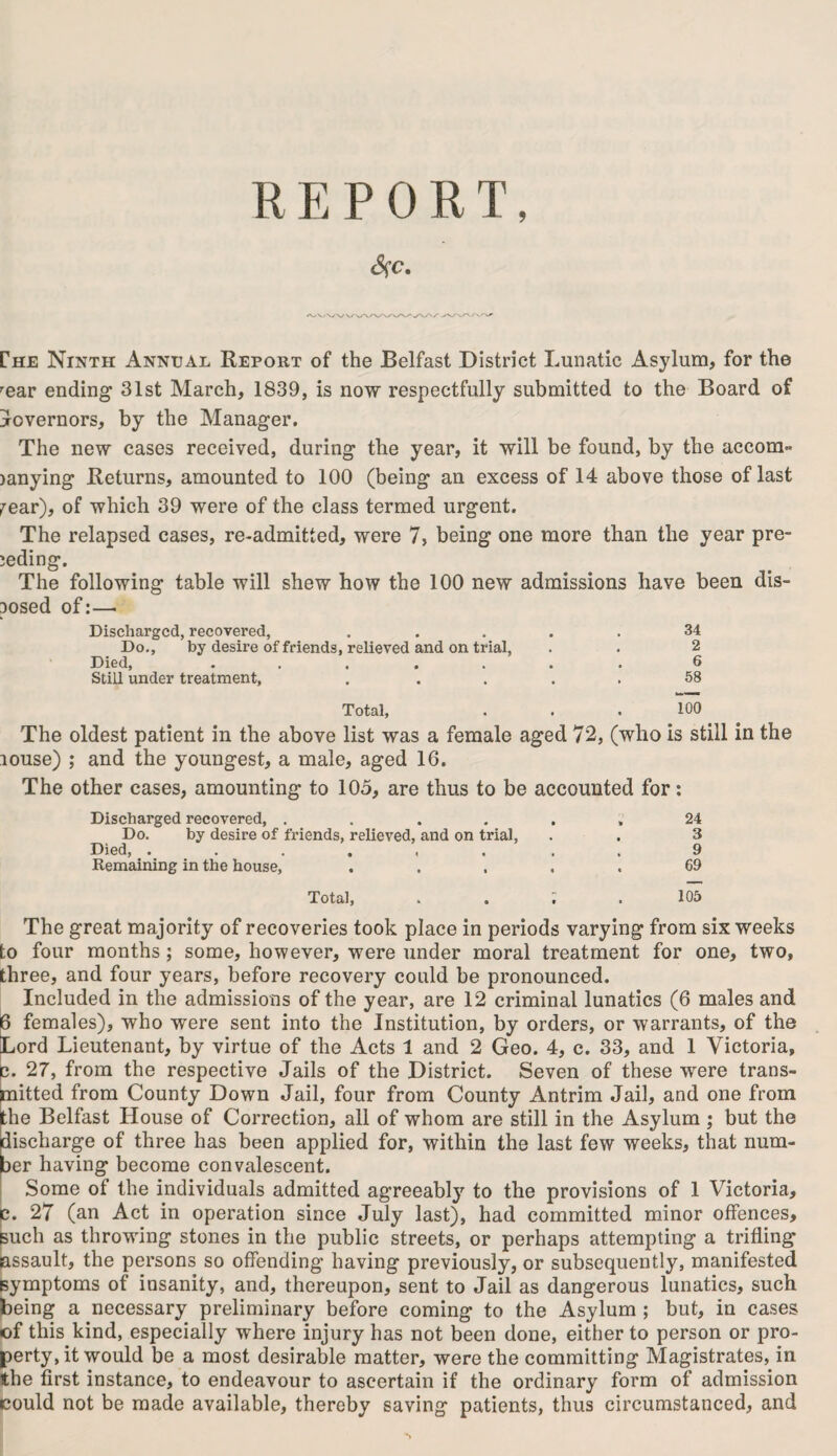 R E P 0 R T, rHE Ninth Annual Report of the Belfast District Lunatic Asylum, for the ’■ear ending 31st March, 1839, is now respectfully submitted to the Board of governors, by the Manager. The new cases received, during the year, it will be found, by the accom- janying Returns, amounted to 100 (being an excess of 14 above those of last fear), of which 39 were of the class termed urgent. The relapsed cases, re-admitted, were 7, being one more than the year pre¬ ceding. The following table will shew how the 100 new admissions have been dis¬ posed of:— Discharged,recovered, ..... 34 Do., by desire of friends, relieved and on trial, . . 2 Died, ....... 6 Still under treatment, , .... 58 Total, . . . 100 The oldest patient in the above list was a female aged 72, (who is still in the louse) ; and the youngest, a male, aged 16. The other cases, amounting to 105, are thus to be accounted for: Discharged recovered, ...... 24 Do. by desire of friends, relieved, and on trial, . . 3 Died, 9 Remaining in the house, ..... 69 Total, . . ; . 105 The great majority of recoveries took place in periods varying from six weeks to four months ; some, however, were under moral treatment for one, two, three, and four years, before recovery could be pronounced. Included in the admissions of the year, are 12 criminal lunatics (6 males and 6 females), who were sent into the Institution, by orders, or warrants, of the Lord Lieutenant, by virtue of the Acts 1 and 2 Geo. 4, c. 33, and 1 Victoria, c. 27, from the respective Jails of the District. Seven of these wrere trans¬ mitted from County Down Jail, four from County Antrim Jail, and one from the Belfast House of Correction, all of whom are still in the Asylum ; but the discharge of three has been applied for, within the last few weeks, that num¬ ber having become convalescent. Some of the individuals admitted agreeably to the provisions of 1 Victoria, c. 27 (an Act in operation since July last), had committed minor offences, such as throwing stones in the public streets, or perhaps attempting a trifling assault, the persons so offending having previously, or subsequently, manifested symptoms of insanity, and, thereupon, sent to Jail as dangerous lunatics, such being a necessary preliminary before coming to the Asylum ; but, in cases of this kind, especially where injury has not been done, either to person or pro¬ perty, it would be a most desirable matter, were the committing Magistrates, in the first instance, to endeavour to ascertain if the ordinary form of admission could not be made available, thereby saving patients, thus circumstanced, and