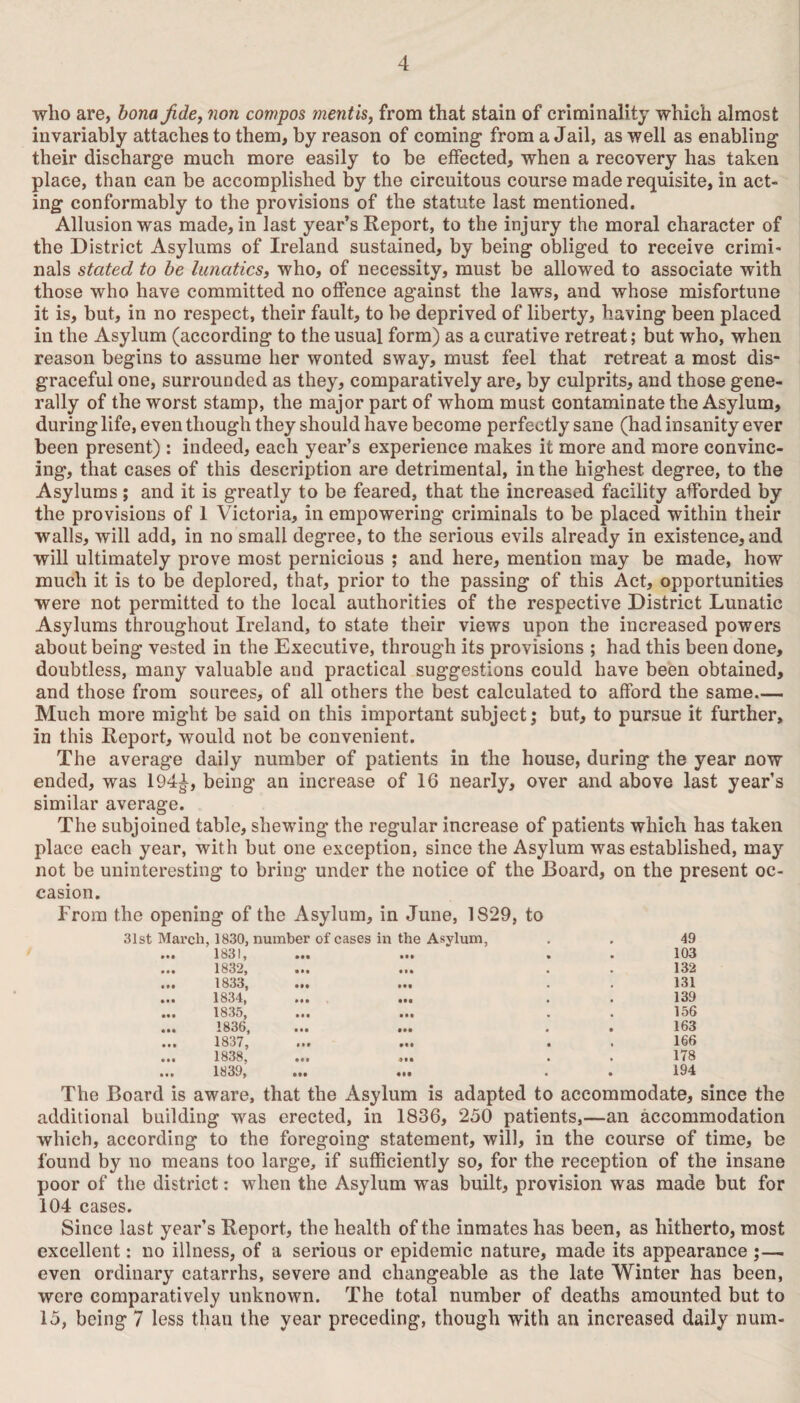 who are, bona fide, non compos mentis, from that stain of criminality which almost invariably attaches to them, by reason of coming from a Jail, as well as enabling their discharge much more easily to be effected, when a recovery has taken place, than can be accomplished by the circuitous course made requisite, in act¬ ing conformably to the provisions of the statute last mentioned. Allusion was made, in last year’s Report, to the injury the moral character of the District Asylums of Ireland sustained, by being obliged to receive crimi¬ nals stated to be lunatics, who, of necessity, must be allowed to associate with those who have committed no offence against the laws, and whose misfortune it is, but, in no respect, their fault, to be deprived of liberty, having been placed in the Asylum (according to the usual form) as a curative retreat; but who, when reason begins to assume her wonted sway, must feel that retreat a most dis¬ graceful one, surrounded as they, comparatively are, by culprits, and those gene¬ rally of the worst stamp, the major part of whom must contaminate the Asylum, during life, even though they should have become perfectly sane (had insanity ever been present) : indeed, each year’s experience makes it more and more convinc¬ ing, that cases of this description are detrimental, in the highest degree, to the Asylums; and it is greatly to be feared, that the increased facility afforded by the provisions of 1 Victoria, in empowering criminals to be placed within their walls, will add, in no small degree, to the serious evils already in existence, and will ultimately prove most pernicious ; and here, mention may be made, how much it is to be deplored, that, prior to the passing of this Act, opportunities were not permitted to the local authorities of the respective District Lunatic Asylums throughout Ireland, to state their views upon the increased powers about being vested in the Executive, through its provisions ; had this been done, doubtless, many valuable and practical suggestions could have been obtained, and those from sources, of all others the best calculated to afford the same— Much more might be said on this important subject; but, to pursue it further, in this Report, would not be convenient. The average daily number of patients in the house, during the year now ended, was 194£, being an increase of 16 nearly, over and above last year’s similar average. The subjoined table, shewing the regular increase of patients which has taken place each year, with but one exception, since the Asylum was established, may not be uninteresting to bring under the notice of the Board, on the present oc¬ casion. From the opening of the Asylum, in June, 1829, to 31st March, 1830, number of cases in the Asylum, . . 49 ... 1831, ... ... . . 103 1832, ... ... . . 132 ... 1833, ... ... . . 131 ... 1834, ... ... . . 139 1835, ... ... . . 156 ... 1836, ... ... . . 163 1837, ... ... . . 166 1838, ... ... . . 178 1839, ... ... . . 194 The Board is aware, that the Asylum is adapted to accommodate, since the additional building was erected, in 1836, 250 patients,—an accommodation which, according to the foregoing statement, will, in the course of time, be found by no means too large, if sufficiently so, for the reception of the insane poor of the district: when the Asylum was built, provision was made but for 104 cases. Since last year’s Report, the health of the inmates has been, as hitherto, most excellent: no illness, of a serious or epidemic nature, made its appearance ;— even ordinary catarrhs, severe and changeable as the late Winter has been, were comparatively unknown. The total number of deaths amounted but to 15, being 7 less than the year preceding, though with an increased daily num-