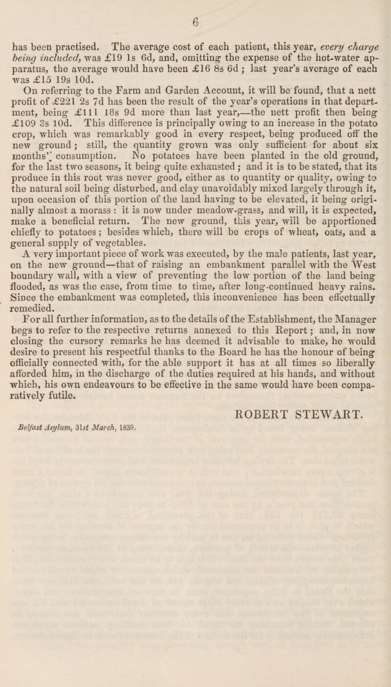 has been practised. The average cost of each patient, this year, every charge being included, was £19 Is 6d, and, omitting the expense of the hot-water ap¬ paratus, the average would have been £16 8s 6d ; last year’s average of each was £15 19s lOd. On referring to the Farm and Garden Account, it will be found, that a nett profit of £221 2s 7d has been the result of the year’s operations in that depart¬ ment, being £111 18s 9d more than last year,—the nett profit then being £109 3s lOd. This difference is principally owing to an increase in the potato crop, which was remarkably good in every respect, being produced off the new ground; still, the quantity grown was only sufficient for about six months’^ consumption. No potatoes have been planted in the old ground, for the last two seasons, it being quite, exhausted ; and it is to be stated, that its produce in this root was never good, either as to quantity or quality, owing to the natural soil being disturbed, and clay unavoidably mixed largely through it, upon occasion of this portion of the land having to be elevated, it being origi¬ nally almost a morass : it is now under meadow-grass, and will, it is expected, make a beneficial return. The new ground, this year, will be apportioned chiefly to potatoes; besides which, there will be crops of wheat, oats, and a general supply of vegetables. A very important piece of work was executed, by the male patients, last year, on the new ground—that of raising an embankment parallel with the West boundary wall, with a view of preventing the low portion of the land being flooded, as was the case, from time to time, after long-continued heavy rains. Since the embankment was completed, this inconvenience has been effectually remedied. For all further information, as to the details of the Establishment, the Manager begs to refer to the respective returns annexed to this Report; and, in now closing the cursory remarks he has deemed it advisable to make, he would desire to present his respectful thanks to the Board he has the honour of being officially connected with, for the able support it has at all times so liberally afforded him, in the discharge of the duties required at his hands, and without which, his own endeavours to be effective in the same would have been compa¬ ratively futile. ROBERT STEWART. Belfast Asylum, 31$£ March, 1839.