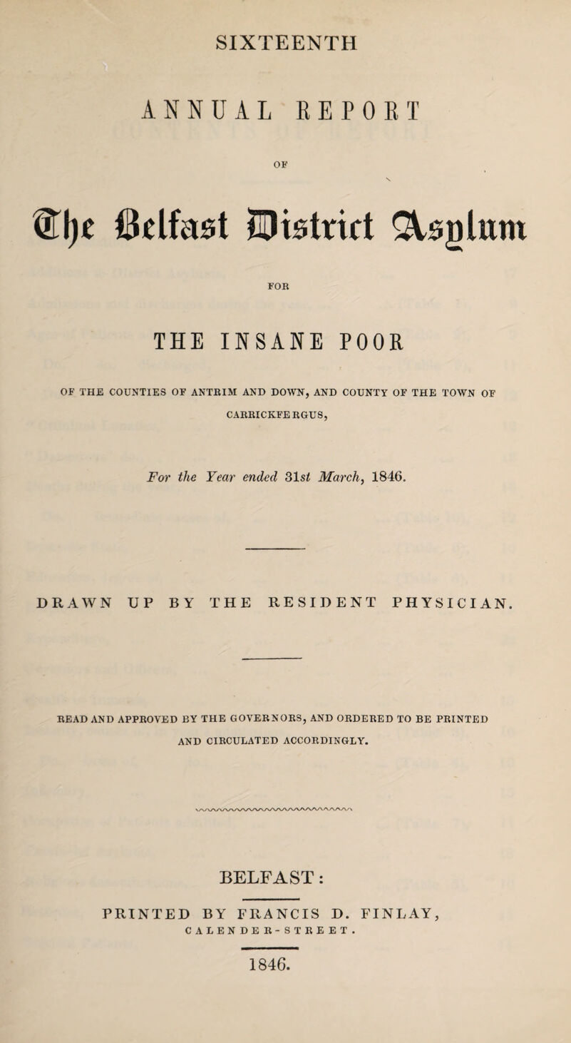 SIXTEENTH ANNUAL REPORT Wqt Belfast district &sglum FOR THE INSANE POOR OF THE COUNTIES OF ANTRIM AND DOWN, AND COUNTY OF THE TOWN OF CARRICKFERGUS, For the Year ended 31 st March, 1846. DRAWN UP BY THE RESIDENT PHYSICIAN. READ AND APPROVED BY THE GOVERNORS, AND ORDERED TO BE PRINTED AND CIRCULATED ACCORDINGLY. BELFAST : PRINTED BY FRANCIS D. FINLAY, CALENDER-STREET. 1846