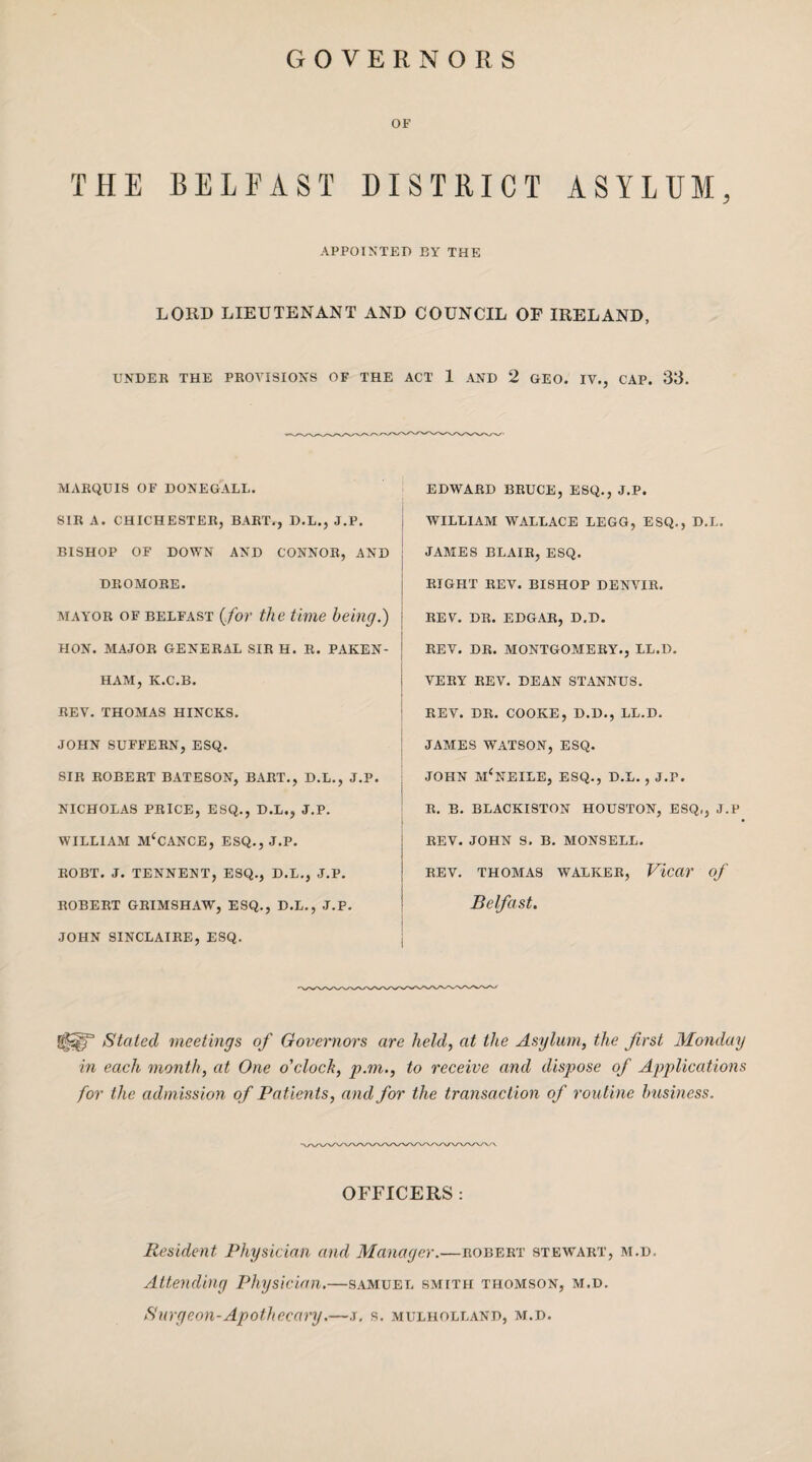 GOVERNORS OF THE BELFAST DISTRICT ASYLUM, APPOINTED BY THE LORD LIEUTENANT AND COUNCIL OP IRELAND, UNDER THE PROVISIONS OF THE ACT 1 AND 2 GEO. IV., CAP. 33. MARQUIS OF DONEGALL. SIR A. CHICHESTER, BART., D.L., J.P. BISHOP OF DOWN AND CONNOR, AND DROMORE. mayor of Belfast (for the time being.) HON. MAJOR GENERAL SIR H. R. PAKEN- HAM, K.C.B. REV. THOMAS HINCKS. JOHN SUFFERN, ESQ. SIR ROBERT BATESON, BART., D.L., J.P. NICHOLAS PRICE, ESQ., D.L., J.P. WILLIAM M‘CANCE, ESQ., J.P. ROBT. J. TENNENT, ESQ., D.L., J.P. ROBERT GRIMSHAW, ESQ., D.L., J.P. JOHN SINCLAIRE, ESQ. EDWARD BRUCE, ESQ., J.P. WILLIAM WALLACE LEGG, ESQ., D.L. JAMES BLAIR, ESQ. RIGHT REV. BISHOP DENVIR. REV. DR. EDGAR, D.D. REV. DR. MONTGOMERY., LL.D. VERY REV. DEAN STANNUS. REV. DR. COOKE, D.D., LL.D. JAMES WATSON, ESQ. JOHN m‘NEILE, ESQ., D.L. , J.P. R. B. BLACKISTON HOUSTON, ESQ,, J.P REV. JOHN S. B. MONSELL. REV. THOMAS WALKER, ViedT of Belfast. glsgT Stated meetings of Governors are held, at the Asylum, the first Monday in each month, at One o'clock, p.m., to receive and dispose of Applications for the admission of Patients, and for the transaction of routine business. OFFICERS : Resident Physician and Manager.—Robert stewart, m.d. Attending Physician.—samuel smith Thomson, m.d. Surgeon-Apothecary.—j. s. mulholland, m.d.