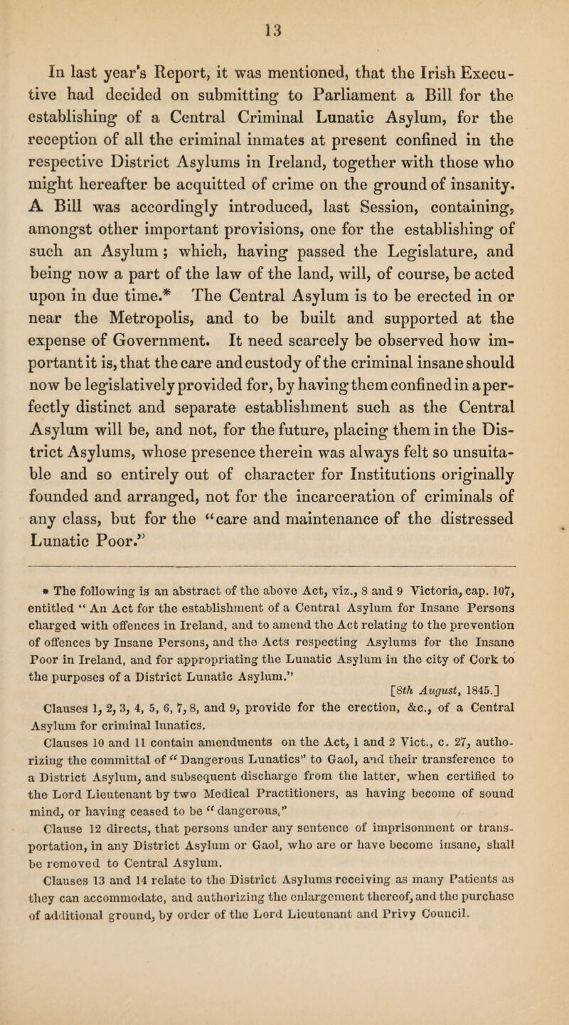 In last years Report, it was mentioned, that the Irish Execu¬ tive had decided on submitting to Parliament a Bill for the establishing of a Central Criminal Lunatic Asylum, for the reception of all the criminal inmates at present confined in the respective District Asylums in Ireland, together with those who might hereafter be acquitted of crime on the ground of insanity. A Bill was accordingly introduced, last Session, containing, amongst other important provisions, one for the establishing of such an Asylum ; which, having passed the Legislature, and being now a part of the law of the land, will, of course, be acted upon in due time.* The Central Asylum is to be erected in or near the Metropolis, and to be built and supported at the expense of Government. It need scarcely be observed how im¬ portant it is, that the care and custody of the criminal insane should now be legislatively provided for, by having them confined in a per¬ fectly distinct and separate establishment such as the Central Asylum will be, and not, for the future, placing them in the Dis¬ trict Asylums, whose presence therein was always felt so unsuita¬ ble and so entirely out of character for Institutions originally founded and arranged, not for the incarceration of criminals of any class, but for the “care and maintenance of the distressed Lunatic Poor.” * The following is an abstract of the above Act, viz., 8 and 9 Victoria, cap. 107, entitled “ An Act for the establishment of a Central Asylum for Insane Persons charged with offences in Ireland, and to amend the Act relating to the prevention of offences by Insane Persons, and tho Acts respecting Asylums for the Insane Poor in Ireland, and for appropriating the Lunatic Asylum in the city of Cork to the purposes of a District Lunatic Asylum.” [8th August, 1845.] Clauses 1, 2, 3, 4, 5, 6, 7,8, and 9, provide for the erection, &c., of a Central Asylum for criminal lunatics. Clauses 10 and 11 contain amendments on the Act, 1 and 2 Viet., c. 27, autho¬ rizing the committal of <e Dangerous Lunatics” to Gaol, and their transference to a District Asylum, and subsequent discharge from the latter, when certified to the Lord Lieutenant by two Medical Practitioners, as having become of sound mind, or having ceased to be cc dangerous,” Clause 12 directs, that persons under any sentence of imprisonment or trans¬ portation, in any District Asylum or Gaol, who are or have become insane, shall be removed to Central Asylum. Clauses 13 and 14 relate to the District Asylums receiving as many Patients as they can accommodate, and authorizing the enlargement thereof, and the purchase of additional ground, by order of the Lord Licutonant and Privy Council.