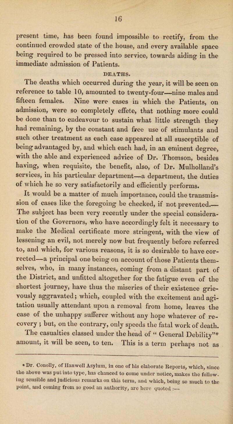 present time, has been found impossible to rectify, from the continued crowded state of the house, and every available space being required to be pressed into service, towards aiding in the immediate admission of Patients. DEATHS. The deaths which occurred during the year, it will be seen on reference to table 10, amounted to twenty-four—nine males and fifteen females. Nine were cases in which the Patients, on admission, were so completely effete, that nothing more could be done than to endeavour to sustain what little strength they had remaining, by the constant and free use of stimulants and such other treatment as each case appeared at all susceptible of being advantaged by, and which each had, in an eminent degree, with the able and experienced advice of Dr. Thomson, besides having, when requisite, the benefit, also, of Dr. Mulholland’s services, in his particular department—a department, the duties of which he so very satisfactorily and efficiently performs. It would be a matter of much importance, could the transmis¬ sion of cases like the foregoing be checked, if not prevented._ The subject has been very recently under the special considera¬ tion of the Governors, who have accordingly felt it necessary to make the Medical certificate more stringent, with the view of lessening an evil, not merely now but frequently before referred to, and which, for various reasons, it is so desirable to have cor¬ rected—a principal one being on account of those Patients them¬ selves, who, in many instances, coming from a distant part of the District, and unfitted altogether for the fatigue even of the shortest journey, have thus the miseries of their existence grie¬ vously aggravated; which, coupled with the excitement and agi¬ tation usually attendant upon a removal from home, leaves the case of the unhappy sufferer without any hope whatever of re¬ covery ; but, on the contrary, only speeds the fatal work of death. The casualties classed under the head of “ General Debility”* amount, it will be seen, to ten. This is a term perhaps not as *Dr. Conolly, of Ilamvcll Asylum, in one of his elaborate Reports, which, since the abovo was put into type, has chanced to come under notice, makes the follow, ing sensible and judicious remarks on this term, and which, being so much to the point, and coming from so good an authority, are here quoted