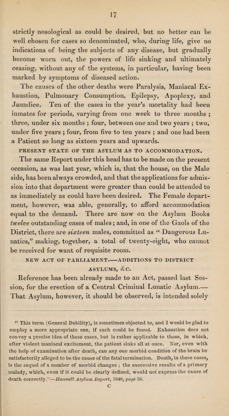 strictly nosological as could be desired, but no better can be well cbosen for cases so denominated, who, during life, give no indications of being the subjects of any disease, but gradually become worn out, the powers of life sinking and ultimately ceasing, without any of the systems, in particular, having been marked by symptoms of diseased action. The causes of the other deaths were Paralysis, Maniacal Ex¬ haustion, Pulmonary Consumption, Epilepsy, Apoplexy, and Jaundice. Ten of the cases in the year’s mortality had been inmates for periods, varying from one week to three months ; three, under six months ; four, between one and two years ; two, under five years ; four, from five to ten years ; and one had been a Patient so long as sixteen years and upwards. PRESENT STATE OF THE ASYLUM AS TO ACCOMMODATION. The same Report under this head has to be made on the present occasion, as was last year, which is, that the house, on the Male side, has been always crowded, and that the applications for admis¬ sion into that department were greater than could be attended to as immediately as could have been desired. The Female depart¬ ment, however, was able, generally, to afford accommodation equal to the demand. There are now on the Asylum Books twelve outstanding cases of males ; and, in one of the Gaols of the District, there are sixteen males, committed as “ Dangerous Lu¬ natics,” making, together, a total of twenty-eight, who cannot be received for want of requisite room. NEW ACT OF PARLIAMENT-ADDITIONS TO DISTRICT ASYLUMS, &C. Reference has been already made to an Act, passed last Ses¬ sion, for the erection of a Central Criminal Lunatic Asylum— That Asylum, however, it should be observed, is intended solely “ This term (General Debility), is sometimes objected to, and I would be glad to employ a more appropriate one, if such could be found. Exhaustion does not convey a precise idea of these cases, but is rather applicable to those, in which, after violent maniacal excitement, the patient sinks all at once. Nor, even with the help of examination after death, can any one morbid condition of the brain be satisfactorily alleged to be the cause of the fatal termination. Death, in these cases, is the sequel of a number of morbid changes ; the successive results of a primary malady, which, even if it could be clearly defined, would not express the cause of death correctly.”—Hanwell Asylum Report, 1840, page 38. C