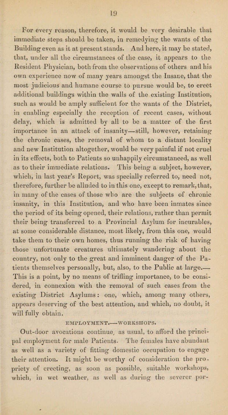 For every reason, therefore, it would be very desirable that immediate steps should be taken, in remedying the wants of the Building even as it at present stands. And here, it may be stated, that, under all the circumstances of the case, it appears to the Resident Physician, both from the observations of others and his own experience now of many years amongst the Insane, that the most judicious and humane course to pursue would be, to erect additional buildings within the walls of the existing Institution, such as would be amply sufficient for the wants of the District, in enabling especially the reception of recent cases, without delay, which is admitted by all to be a matter of the first importance in an attack of insanity—still, however, retaining the chronic cases, the removal of whom to a distant locality and new Institution altogether, would be very painful if not cruel in its effects, both to Patients so unhappily circumstanced, as well as to their immediate relations. This being a subject, however, which, in last year’s Report, was specially referred to, need not, therefore, further be alluded to in this one, except to remark, that, in many of the cases of those who are the subjects of chronic insanity, in this Institution, and who have been inmates since the period of its being opened, their relations, rather than permit their being transferred to a Provincial Asylum for incurables, at some considerable distance, most likely, from this one, would take them to their own homes, thus running the risk of having those unfortunate creatures ultimately wandering about the country, not only to the great and imminent danger of the Pa¬ tients themselves personally, but, also, to the Public at large.— This is a point, by no means of trifling importance, to be consi¬ dered, in connexion with the removal of such cases from the existing District Asylums: one, which, among many others, appears deserving of the best attention, and which, no doubt, it will fullv obtain. 6/ EMPLOYMENT.-WORKSHOPS. Out-door avocations continue, as usual, to afford the princi¬ pal employment for male Patients. The females have abundant as well as a variety of fitting domestic occupation to engage their attention. It might be worthy of consideration the pro¬ priety of erecting, as soon as possible, suitable workshops, which, in wet weather, as well as during the severer por-