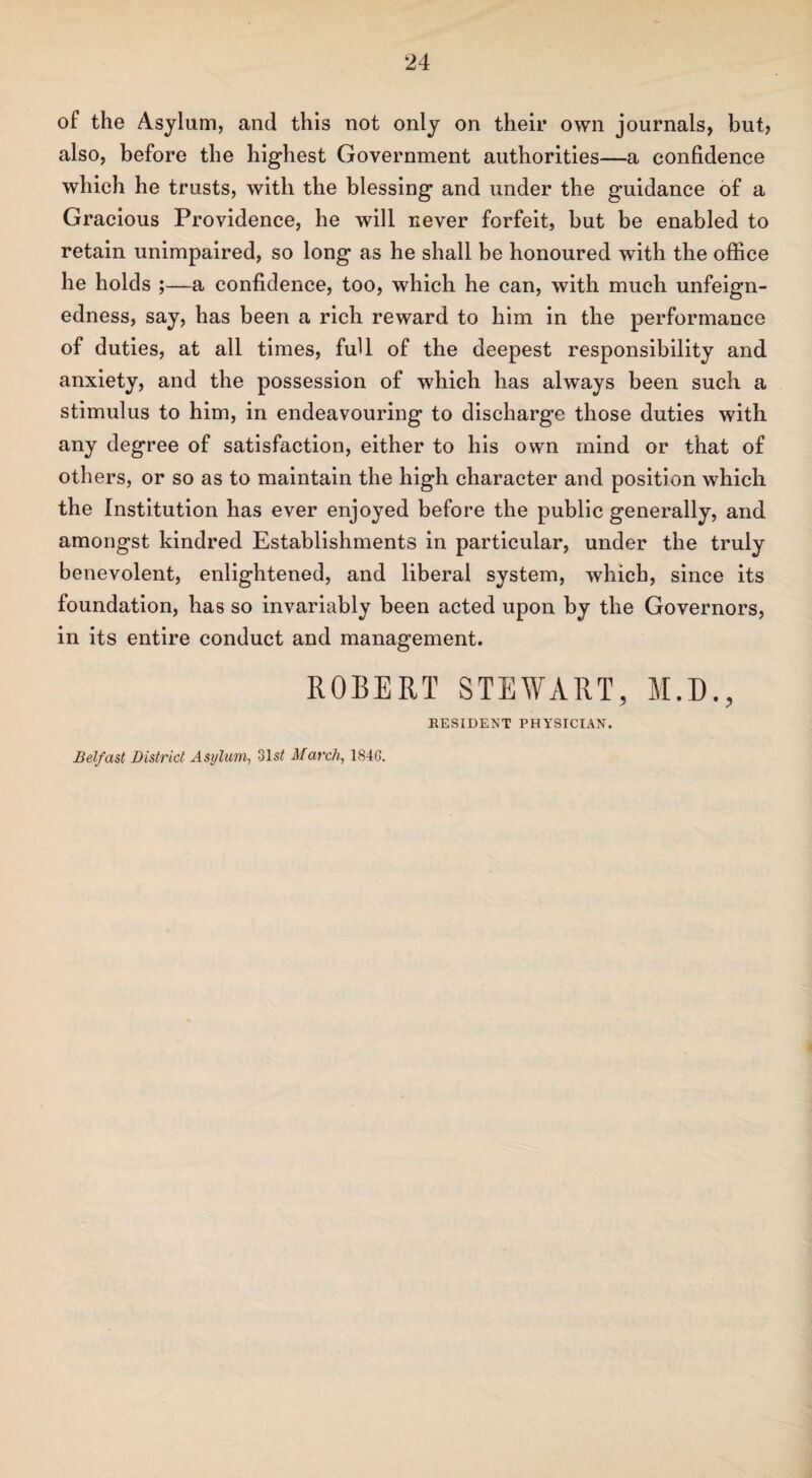 of the Asylum, and this not only on their own journals, but, also, before the highest Government authorities—a confidence which he trusts, with the blessing and under the guidance of a Gracious Providence, he will never forfeit, but be enabled to retain unimpaired, so long as he shall be honoured with the office he holds ;—a confidence, too, which he can, with much unfeign¬ edness, say, has been a rich reward to him in the performance of duties, at all times, full of the deepest responsibility and anxiety, and the possession of which has always been such a stimulus to him, in endeavouring to discharge those duties with any degree of satisfaction, either to his own mind or that of others, or so as to maintain the high character and position which the Institution has ever enjoyed before the public generally, and amongst kindred Establishments in particular, under the truly benevolent, enlightened, and liberal system, which, since its foundation, has so invariably been acted upon by the Governors, in its entire conduct and management. ROBERT STEWART, M.D., RESIDENT PHYSICIAN. Belfast District Asylum, 31s# March, 1840.