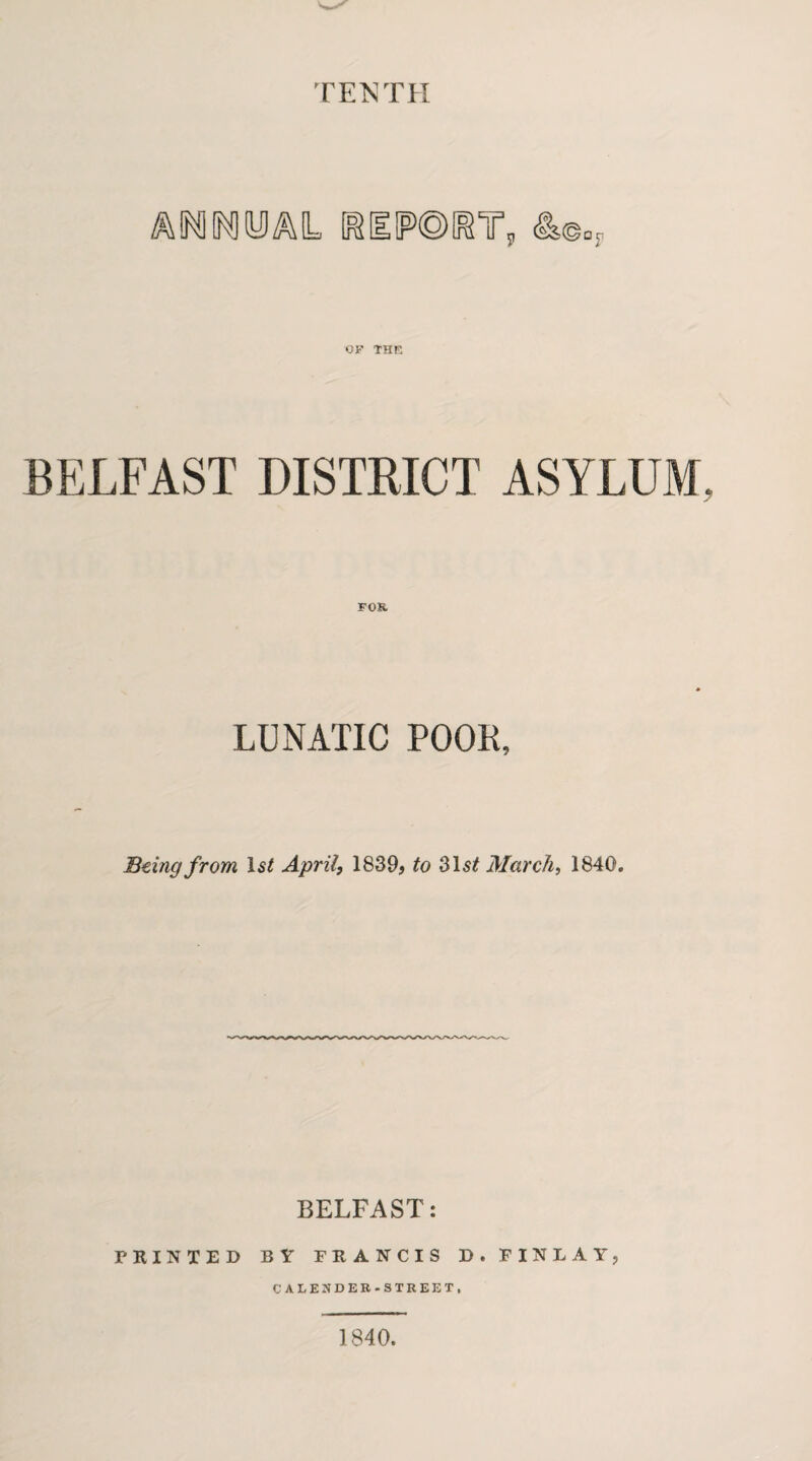 TENTH MOOTM, [REIPOI^T, OF THE BELFAST DISTRICT ASYLUM FOB. LUNATIC POOL, Being from 1st April, 1839, to 31st March, 1840. BELFAST: PRINTED BY FRANCIS D. FINLAY, CALENDER-STREET. 1840.