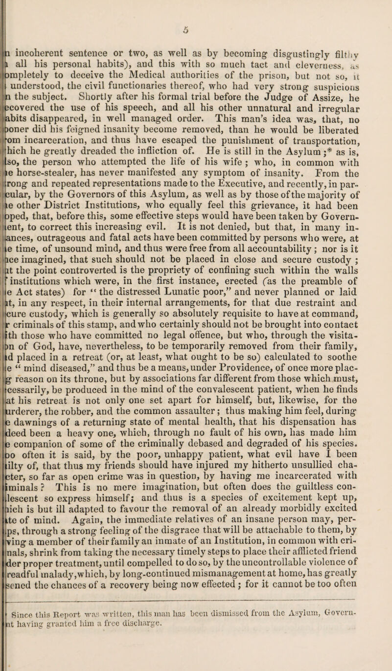 i incoherent sentence or two, as well as by becoming disgustingly filthy all bis personal habits), and this with so much tact and cleverness, «> ampletely to deceive the Medical authorities of the prison, but not so, u understood, the civil functionaries thereof, who had very strong suspicious n the subject. Shortly after his formal trial before the Judge of Assize, he jcovered the use of his speech, and all his other unnatural and irregular bits disappeared, in well managed order. This man’s idea was, that, no joner did his feigned insanity become removed, than he would be liberated om incarceration, and thus have escaped the punishment of transportation, hich he greatly dreaded the infliction of. He is still in the Asylum ;* as is, so, the person who attempted the life of his wife ; who, in common with le horse-stealer, has never manifested any symptom of insanity. From the rong and repeated representations made to the Executive, and recently, in par- eular, by the Governors of this Asylum, as well as by those of the majority of le other District Institutions, who equally feel this grievance, it had been Dped, that, before this, some effective steps would have been taken by Govern- ent, to correct this increasing evil. It is not denied, but that, in many in- .ances, outrageous and fatal acts have been committed by persons who were, at le time, of unsound mind, and thus were free from all accountability ; nor is it ace imagined, that such should not be placed in close and secure custody ; at the point controverted is the propriety of confining such within the walls institutions which were, in the first instance, erected (as the preamble of e Act states) for <s the distressed Lunatic poor,” and never planned or laid at, in any respect, in their internal arrangements, for that due restraint and cure custody, which is generally so absolutely requisite to have at command, r criminals of this stamp, and who certainly should not be brought into contact ith those who have committed no legal offence, but who, through the visita- Dn of God, have, nevertheless, to be temporarily removed from their family, id placed in a retreat (or, at least, what ought to be so) calculated to soothe e “ mind diseased,” and thus be a means, under Providence, of once more plac- g- reason on its throne, but by associations far different from those which must, cessarily, be produced in the mind of the convalescent patient, when he finds ^at his retreat is not only one set apart for himself, but, likewise, for the urderer, the robber, and the common assaulter; thus making him feel, during e dawnings of a returning state of mental health, that his dispensation has deed been a heavy one, which, through no fault of his own, has made him le companion of some of the criminally debased and degraded of his species. 30 often it is said, by the poor, unhappy patient, what evil have I been lilty of, that thus my friends should have injured my hitherto unsullied cha- cter, so far as open crime was in question, by having me incarcerated with iminals ? This is no mere imagination, but often does the guiltless con- lescent so express himself; and thus is a species of excitement kept up, hich is but ill adapted to favour the removal of an already morbidly excited ite of mind. Again, the immediate relatives of an insane person may, per- ps, through a strong feeling of the disgrace that will be attachable to them, by -ving a member of their family an inmate of an Institution, in common with cri- nals, shrink from taking the necessary timely steps to place their afflicted friend ider proper treatment, until compelled to do so, by the uncontrollable violence of readful malady,which, by long-continued mismanagement at home, has greatly ?cned the chances of a recovery being now effected ; for it cannot be too often Since this Report was written, this man lias been dismissed, from the Asylum, Govern- at having granted him a free discharge.