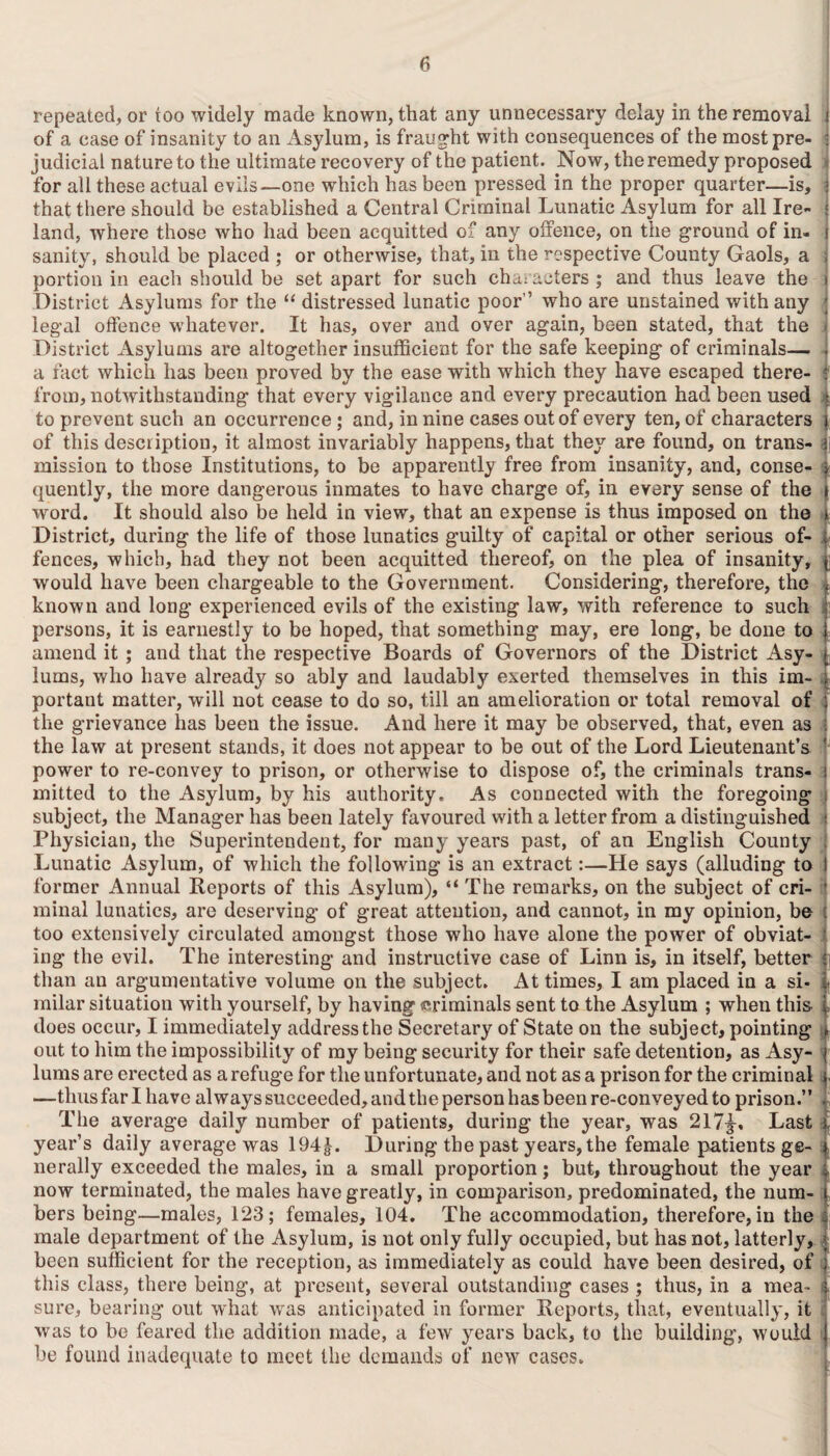 repeated, or too widely made known, that any unnecessary delay in the removal i of a case of insanity to an Asylum, is fraught with consequences of the mostpre- j judicial nature to the ultimate recovery of the patient. Now, the remedy proposed for all these actual evils—one which has been pressed in the proper quarter—is, j that there should be established a Central Criminal Lunatic Asylum for all Ire- • land, where those who had been acquitted of any offence, on the ground of in- j sanity, should be placed ; or otherwise, that, in the respective County Gaols, a ; portion in each should be set apart for such characters ; and thus leave the i District Asylums for the “ distressed lunatic poor” who are unstained with any legal offence whatever. It has, over and over again, been stated, that the < District Asylums are altogether insufficient for the safe keeping of criminals— . a fact which lias been proved by the ease with which they have escaped there- : from, notwithstanding that every vigilance and every precaution had been used | to prevent such an occurrence; and, in nine cases out of every ten, of characters i of this description, it almost invariably happens, that they are found, on trans- aj mission to those Institutions, to be apparently free from insanity, and, conse¬ quently, the more dangerous inmates to have charge of, in every sense of the word. It should also be held in view, that an expense is thus imposed on the District, during the life of those lunatics guilty of capital or other serious of¬ fences, which, had they not been acquitted thereof, on the plea of insanity, would have been chargeable to the Government. Considering, therefore, the t known and long experienced evils of the existing law, with reference to such [’ persons, it is earnestly to be hoped, that something may, ere long, be done to 1 amend it ; and that the respective Boards of Governors of the District Asy- t lums, who have already so ably and laudably exerted themselves in this im- portant matter, will not cease to do so, till an amelioration or total removal of ; the grievance has been the issue. And here it may be observed, that, even as i the law at present stands, it does not appear to be out of the Lord Lieutenant’s ' power to re-convey to prison, or otherwise to dispose of, the criminals trans- mitted to the Asylum, by his authority. As connected with the foregoing subject, the Manager has been lately favoured with a letter from a distinguished i Physician, the Superintendent, for many years past, of an English County | Lunatic Asylum, of which the following is an extract:—He says (alluding to former Annual Reports of this Asylum), “ The remarks, on the subject of cri¬ minal lunatics, are deserving of great attention, and cannot, in my opinion, be too extensively circulated amongst those who have alone the power of obviat¬ ing the evil. The interesting and instructive case of Linn is, in itself, better than an argumentative volume on the subject. At times, I am placed in a si- . milar situation with yourself, by having (criminals sent to the Asylum ; when this , does occur, I immediately address the Secretary of State on the subject, pointing out to him the impossibility of my being security for their safe detention, as Asy¬ lums are erected as a refuge for the unfortunate, and not as a prison for the criminal —thus far I have always succeeded, and the person has been re-conveyed to prison.” The average daily number of patients, during the year, was 217|-, Last . year’s daily average was 194^. During the past years, the female patients ge¬ nerally exceeded the males, in a small proportion; but, throughout the year i now terminated, the males have greatly, in comparison, predominated, the num- i bers being—males, 123; females, 104. The accommodation, therefore, in the : male department of the Asylum, is not only fully occupied, but has not, latterly, | been sufficient for the reception, as immediately as could have been desired, of ; this class, there being, at present, several outstanding cases ; thus, in a mea¬ sure, bearing out what was anticipated in former Reports, that, eventually, it was to be feared the addition made, a few years back, to the building, would be found inadequate to meet the demands of new cases.