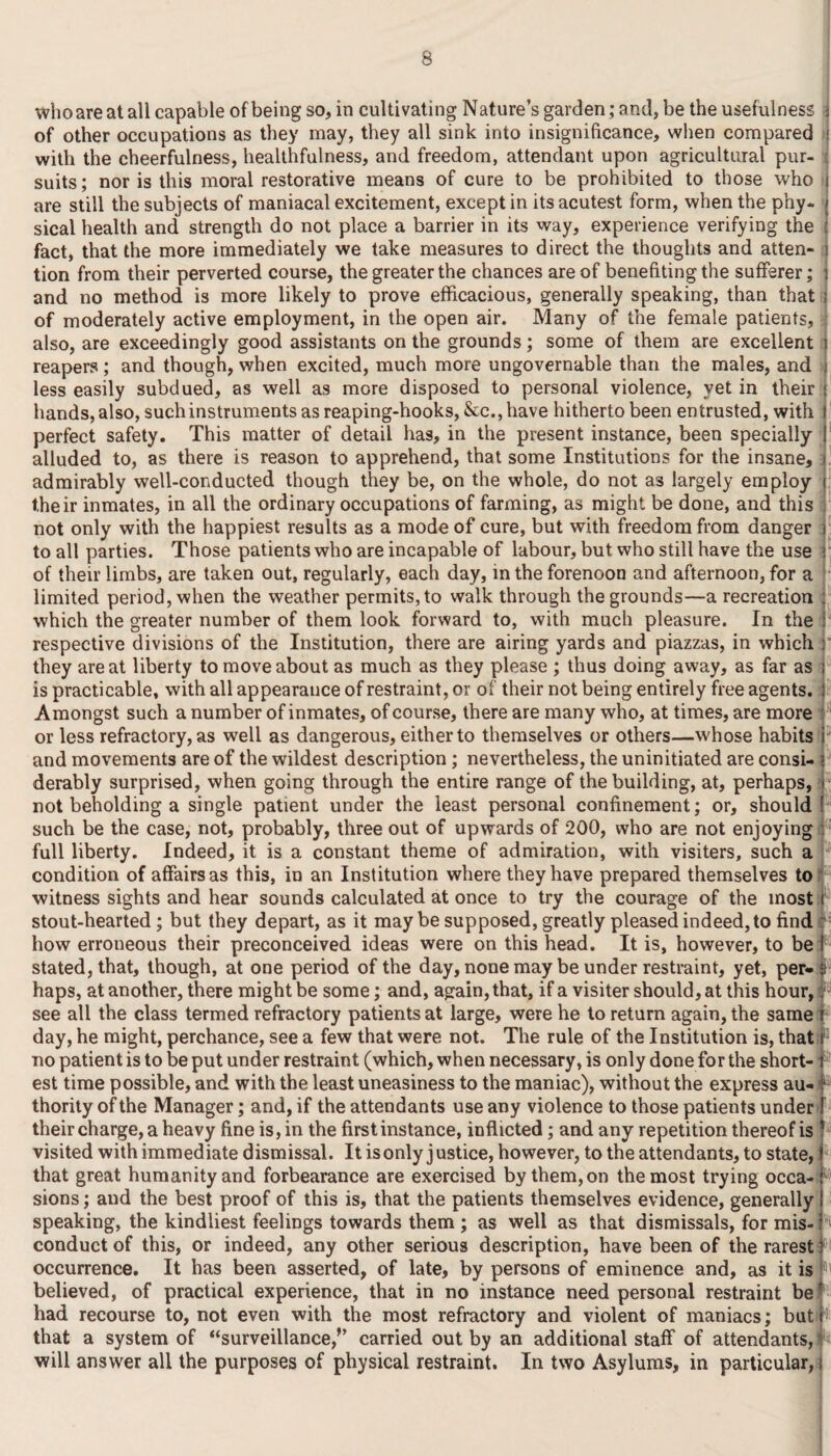 who are at all capable of being so, in cultivating Nature’s garden; and, be the usefulness j of other occupations as they may, they all sink into insignificance, when compared < with the cheerfulness, healthfulness, and freedom, attendant upon agricultural pur¬ suits; nor is this moral restorative means of cure to be prohibited to those who are still the subjects of maniacal excitement, except in its acutest form, when the phy- / sical health and strength do not place a barrier in its way, experience verifying the ■: fact, that the more immediately we take measures to direct the thoughts and atten- t tion from their perverted course, the greater the chances are of benefiting the sufferer; i and no method is more likely to prove efficacious, generally speaking, than that of moderately active employment, in the open air. Many of the female patients, also, are exceedingly good assistants on the grounds; some of them are excellent reapers; and though, when excited, much more ungovernable than the males, and less easily subdued, as well as more disposed to personal violence, yet in their hands, also, such instruments as reaping-hooks, &c., have hitherto been entrusted, with perfect safety. This matter of detail has, in the present instance, been specially alluded to, as there is reason to apprehend, that some Institutions for the insane, admirably well-conducted though they be, on the whole, do not as largely employ their inmates, in all the ordinary occupations of farming, as might be done, and this not only with the happiest results as a mode of cure, but with freedom from danger to all parties. Those patients who are incapable of labour, but who still have the use of their limbs, are taken out, regularly, each day, in the forenoon and afternoon, for a limited period, when the weather permits, to walk through the grounds—a recreation : which the greater number of them look forward to, with much pleasure. In the : respective divisions of the Institution, there are airing yards and piazzas, in which : they are at liberty to move about as much as they please ; thus doing away, as far as ; is practicable, with all appearance of restraint, or of their not being entirely free agents. Amongst such a number of inmates, of course, there are many who, at times, are more or less refractory, as well as dangerous, either to themselves or others—whose habits and movements are of the wildest description; nevertheless, the uninitiated are consi¬ derably surprised, when going through the entire range of the building, at, perhaps, not beholding a single patient under the least personal confinement; or, should such be the case, not, probably, three out of upwards of 200, who are not enjoying full liberty. Indeed, it is a constant theme of admiration, with visiters, such a condition of affairs as this, in an Institution where they have prepared themselves to witness sights and hear sounds calculated at once to try the courage of the most stout-hearted; but they depart, as it maybe supposed, greatly pleased indeed, to find how erroneous their preconceived ideas were on this head. It is, however, to be stated, that, though, at one period of the day, none may be under restraint, yet, per-i f haps, at another, there might be some; and, again, that, if a visiter should, at this hour, i • see all the class termed refractory patients at large, were he to return again, the same day, he might, perchance, see a few that were not. The rule of the Institution is, that!Ia no patient is to be put under restraint (which, when necessary, is only done for the short¬ est time possible, and with the least uneasiness to the maniac), without the express au-3 - thority of the Manager; and, if the attendants use any violence to those patients under their charge, a heavy fine is, in the first instance, inflicted; and any repetition thereof is visited with immediate dismissal. It is only justice, however, to the attendants, to state, that great humanity and forbearance are exercised by them, on the most trying occa-1® sions; and the best proof of this is, that the patients themselves evidence, generally speaking, the kindliest feelings towards them ; as well as that dismissals, for mis¬ conduct of this, or indeed, any other serious description, have been of the rarest occurrence. It has been asserted, of late, by persons of eminence and, as it isf believed, of practical experience, that in no instance need personal restraint be? had recourse to, not even with the most refractory and violent of maniacs; but i that a system of “surveillance,” carried out by an additional staff of attendants, will answer all the purposes of physical restraint. In two Asylums, in particular,