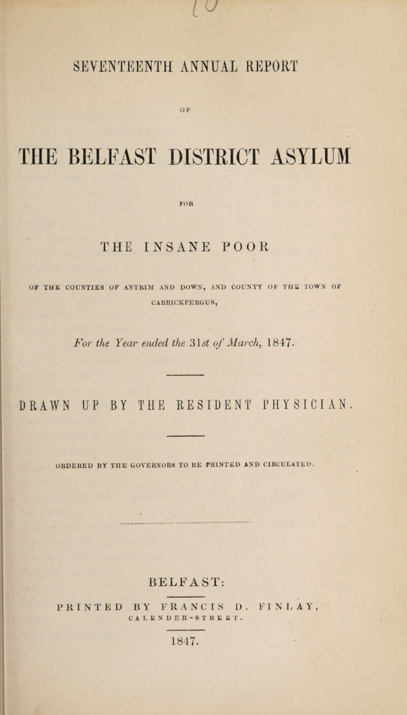 SEVENTEENTH ANNUAL REPORT OF THE BELFAST DISTRICT ASYLUM FOR THE INSANE POOH OF THE COUNTIES OF ANTRIM AND DOWN, AND COUNTY OF THE TOWN OF CARRICK FERGUS, For the Year ended the 31 si of March, 1847. DRAWN UP BY THE RESIDENT PHYSICIAN. ORDERED BY THE GOVERNORS TO BE PRINTED AND CIRCULATED. BELFAST: P RINTED BY FRANCIS i) . FINLAY, CALENDER-8TRE KT. 1847-