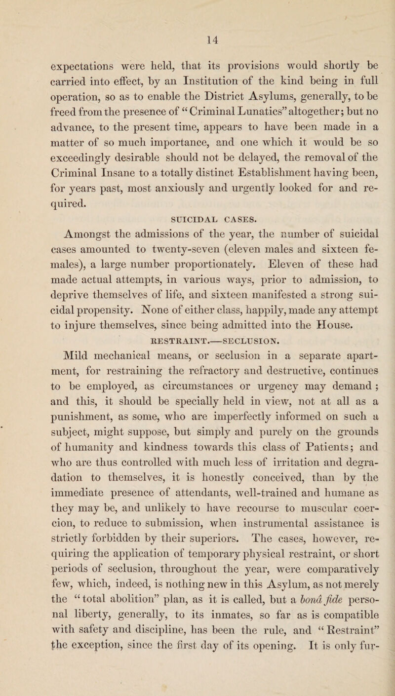 expectations were held, that its provisions would shortly be carried into effect, by an Institution of the kind being in full operation, so as to enable the District Asylums, generally, to be freed from the presence of “ Criminal Lunatics” altogether; but no advance, to the present time, appears to have been made in a matter of so much importance, and one which it would be so exceedingly desirable should not be delayed, the removal of the Criminal Insane to a totally distinct Establishment having been, for years past, most anxiously and urgently looked for and re¬ quired. SUICIDAL CASES. Amongst the admissions of the year, the number of suicidal cases amounted to twenty-seven (eleven males and sixteen fe¬ males), a large number proportionately. Eleven of these had made actual attempts, in various ways, prior to admission, to deprive themselves of life, and sixteen manifested a strong sui¬ cidal propensity. None of either class, happily, made any attempt to injure themselves, since being admitted into the House. RESTRAINT_SECLUSION. Mild mechanical means, or seclusion in a separate apart¬ ment, for restraining the refractory and destructive, continues to be employed, as circumstances or urgency may demand ; and this, it should be specially held in view, not at all as a punishment, as some, who are imperfectly informed on such a subject, might suppose, but simply and purely on the grounds of humanity and kindness towards this class of Patients; and who are thus controlled with much less of irritation and degra¬ dation to themselves, it is honestly conceived, than by the immediate presence of attendants, well-trained and humane as they may be, and unlikely to have recourse to muscular coer¬ cion, to reduce to submission, when instrumental assistance is strictly forbidden by their superiors. The cases, however, re¬ quiring the application of temporary physical restraint, or short periods of seclusion, throughout the year, were comparatively few, which, indeed, is nothing new in this Asylum, as not merely the “total abolition” plan, as it is called, but a bond fide perso¬ nal liberty, generally, to its inmates, so far as is compatible with safety and discipline, has been the rule, and “ Restraint” the exception, since the first day of its opening. It is only fur-