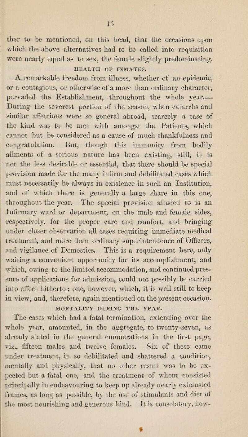 ther to be mentioned, on this head, that the occasions upon which the above alternatives had to be called into requisition were nearly equal as to sex, the female slightly predominating. HEALTH OF INMATES. A remarkable freedom from illness, whether of an epidemic, or a contagious, or otherwise of a more than ordinary character, pervaded the Establishment, throughout the whole year.— During the severest portion of the season, when catarrhs and similar affections were so general abroad, scarcely a case of the kind was to be met with amongst the Patients, which cannot but be considered as a cause of much thankfulness and congratulation. But, though this immunity from bodily ailments of a serious nature has been existing, still, it is not the less desirable or essential, that there should be special provision made for the many infirm and debilitated cases which must necessarily be always in existence in such an Institution, and of which there is generally a large share in this one, throughout the year. The special provision alluded to is an Infirmary ward or department, on the male and female sides, respectively, for the proper care and comfort, and bringing under closer observation all cases requiring immediate medical treatment, and more than ordinary superintendence of Officers, and vigilance of Domestics. This is a requirement here, only waiting a convenient opportunity for its accomplishment, and which, owing to the limited accommodation, and continued pres¬ sure of applications for admission, could not possibly be carried into effect hitherto ; one, however, which, it is well still to keep in view, and, therefore, again mentioned on the present occasion. MORTALITY DURING THE YEAR. The cases which had a fatal termination, extending over the whole year, amounted, in the aggregate, to twenty-seven, as already stated in the general enumerations in the first page, viz., fifteen males and twelve females. Six of these came under treatment, in so debilitated and shattered a condition, mentally and physically, that no other result was to be ex¬ pected but a fatal one, and the treatment of whom consisted principally in endeavouring to keep up already nearly exhausted frames, as long as possible, by the use of stimulants and diet ol the most nourishing and generous kind. It is consolatory, liow- «