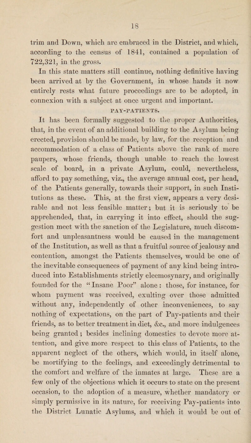 trim and Down, which are embraced in the District, and which, according to the census of 1841, contained a population of 722,321, in the gross. In this state matters still continue, nothing definitive having been arrived at by the Government, in whose hands it now entirely rests what future proceedings are to be adopted, in connexion with a subject at once urgent and important. PAY-PATIENTS. It has been formally suggested to the proper Authorities, that, in the event of an additional building to the Asylum being erected, provision should be made, by law, for the reception and accommodation of a class of Patients above the rank of mere paupers, whose friends, though unable to reach the lowest scale of board, in a private Asylum, could, nevertheless, afford to pay something, viz., the average annual cost, per head, of the Patients generally, towards their support, in such Insti¬ tutions as these. This, at the first view, appears a very desi¬ rable and not less feasible matter; but it is seriously to be apprehended, that, in carrying it into effect, should the sug¬ gestion meet with the sanction of the Legislature, much discom¬ fort and unpleasantness would be caused in the management of the Institution, as well as that a fruitful source of jealousy and contention, amongst the Patients themselves, would be one of the inevitable consequences of payment of any kind being intro¬ duced into Establishments strictly eleemosynary, and originally founded for the “ Insane Poor” alone : those, for instance, for whom payment was received, exulting over those admitted without any, independently of other inconveniences, to say nothing of expectations, on the part of Pay-patients and their friends, as to better treatment in diet, &c., and more indulgences being granted ; besides inclining domestics to devote more at¬ tention, and give more respect to this class of Patients, to the apparent neglect of the others, which would, in itself alone, be mortifying to the feelings, and exceedingly detrimental to the comfort and welfare of the inmates at large. These are a few only of the objections which it occurs to state on the present occasion, to the adoption of a measure, whether mandatory or simply permissive in its nature, for receiving Pay-patients into the District Lunatic Asylums, and which it would be out of