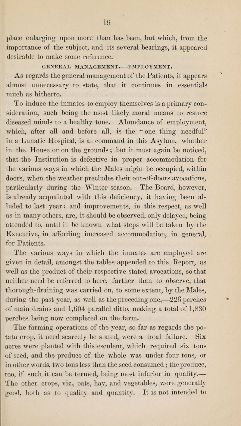 place enlarging upon more than lias been, but which, from the importance of the subject, and its several bearings, it appeared desirable to make some reference. GENERAL MANAGEMENT.-EMPLOYMENT. As regards the general management of the Patients, it appears almost unnecessary to state, that it continues in essentials much as hitherto. To induce the inmates to employ themselves is a primary con¬ sideration, such being the most likely moral means to restore diseased minds to a healthy tone. Abundance of employment, which, after all and before all, is the “ one thing needful” in a Lunatic Hospital, is at command in this Asylum, whether in the House or on the grounds; but it must again be noticed, that the Institution is defective in proper accommodation for the various ways in which the Males might be occupied, within doors, when the weather precludes their out-of-doors avocations, particularly during the Winter season. The Board, however, is already acquainted with this deficiency, it having been al¬ luded to last year; and improvements, in this respect, as well as in many others, are, it should be observed, only delayed, being attended to, until it be known what steps will be taken by the Executive, in affording increased accommodation, in general, for Patients. The various ways in which the inmates are employed are given in detail, amongst the tables appended to this Report, as well as the product of their respective stated avocations, so that neither need be referred to here, further than to observe, that thorough-draining was carried on, to some extent, by the Males, during the past year, as well as the preceding one,—226 perches of main drains and 1,604 parallel ditto, making a total of 1,830 perches being now completed on the farm. The farming operations of the year, so far as regards the po¬ tato crop, it need scarcely be stated, were a total failure. Six acres were planted with this esculent, which required six tons of seed, and the produce of the whole was under four tons, or in other words, two tons less than the seed consumed; the produce, too, if such it can be termed, being most inferior in quality.— The other crops, viz., oats, hay, and vegetables, were generally good, both as to quality and quantity. It is not intended to