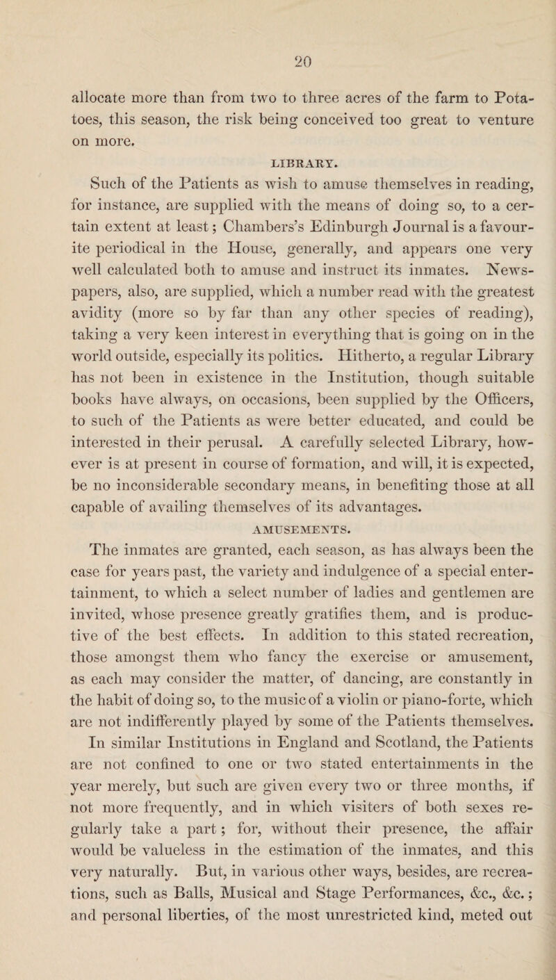 allocate more than from two to three acres of the farm to Pota¬ toes, this season, the risk being conceived too great to venture on more. LIBRARY. Such of the Patients as wish to amuse themselves in reading, for instance, are supplied with the means of doing so, to a cer¬ tain extent at least; Chambers’s Edinburgh Journal is a favour¬ ite periodical in the House, generally, and appears one very well calculated both to amuse and instruct its inmates. News¬ papers, also, are supplied, which a number read with the greatest avidity (more so by far than any other species of reading), taking a very keen interest in everything that is going on in the world outside, especially its politics. Hitherto, a regular Library has not been in existence in the Institution, though suitable books have always, on occasions, been supplied by the Officers, to such of the Patients as were better educated, and could be interested in their perusal. A carefully selected Library, how¬ ever is at present in course of formation, and will, it is expected, be no inconsiderable secondary means, in benefiting those at all capable of availing themselves of its advantages. AMUSEMENTS. The inmates are granted, each season, as has always been the case for years past, the variety and indulgence of a special enter¬ tainment, to which a select number of ladies and gentlemen are invited, whose presence greatly gratifies them, and is produc¬ tive of the best effects. In addition to this stated recreation, those amongst them who fancy the exercise or amusement, as each may consider the matter, of dancing, are constantly in the habit of doing so, to the music of a violin or piano-forte, which are not indifferently played by some of the Patients themselves. In similar Institutions in England and Scotland, the Patients are not confined to one or two stated entertainments in the year merely, but such are given every two or three months, if not more frequently, and in which visiters of both sexes re¬ gularly take a part; for, without their presence, the affair would be valueless in the estimation of the inmates, and this very naturally. But, in various other ways, besides, are recrea¬ tions, such as Balls, Musical and Stage Performances, &c., &c.; and personal liberties, of the most unrestricted kind, meted out