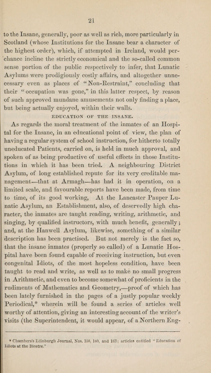 to the Insane, generally, poor as well as rich, more particularly in Scotland (whose Institutions for the Insane bear a character of the highest order), which, if attempted in Ireland, would per¬ chance incline the strictly economical and the so-called common sense portion of the public respectively to infer, that Lunatic Asylums were prodigiously costly affairs, and altogether unne¬ cessary even as places of “ Non-Restraint,” concluding that their “ occupation was gone,” in this latter respect, by reason of such approved mundane amusements not only finding a place, but being actually enjoyed, within their walls. EDUCATION OF THE INSANE. As regards the moral treatment of the inmates of an Hospi¬ tal for the Insane, in an educational point of view, the plan of having a regular system of school instruction, for hitherto totally uneducated Patients, carried on, is held in much approval, and spoken of as being productive of useful effects in those Institu¬ tions in which it has been tried. A neighbouring District Asylum, of long established repute for its very creditable ma¬ nagement—that at Armagh—has had it in operation, on a limited scale, and favourable reports have been made, from time to time, of its good working, At the Lancaster Pauper Lu¬ natic Asylum, an Establishment, also, of deservedly high cha¬ racter, the inmates are taught reading, writing, arithmetic, and singing, by qualified instructors, with much benefit, generally; and, at the Hanwell Asylum, likewise, something of a similar description has been practised. But not merely is the fact so, that the insane inmates (properly so called) of a Lunatic Hos¬ pital have been found capable of receiving instruction, but even congenital Idiots, of the most hopeless condition, have been taught to read and write, as well as to make no small progress in Arithmetic, and even to become somewhat of proficients in the rudiments of Mathematics and Geometry,—proof of which has been lately furnished in the pages of a justly popular weekly Periodical,* wherein will be found a series of articles well worthy of attention, giving an interesting account of the writer’s visits (the Superintendent, it would appear, of a Northern Eng- * Chambers’s Edinburgh Journal, Nos. 158, ItiO, and 163: articles entitled “Education of Idiots at the Bicetre.”