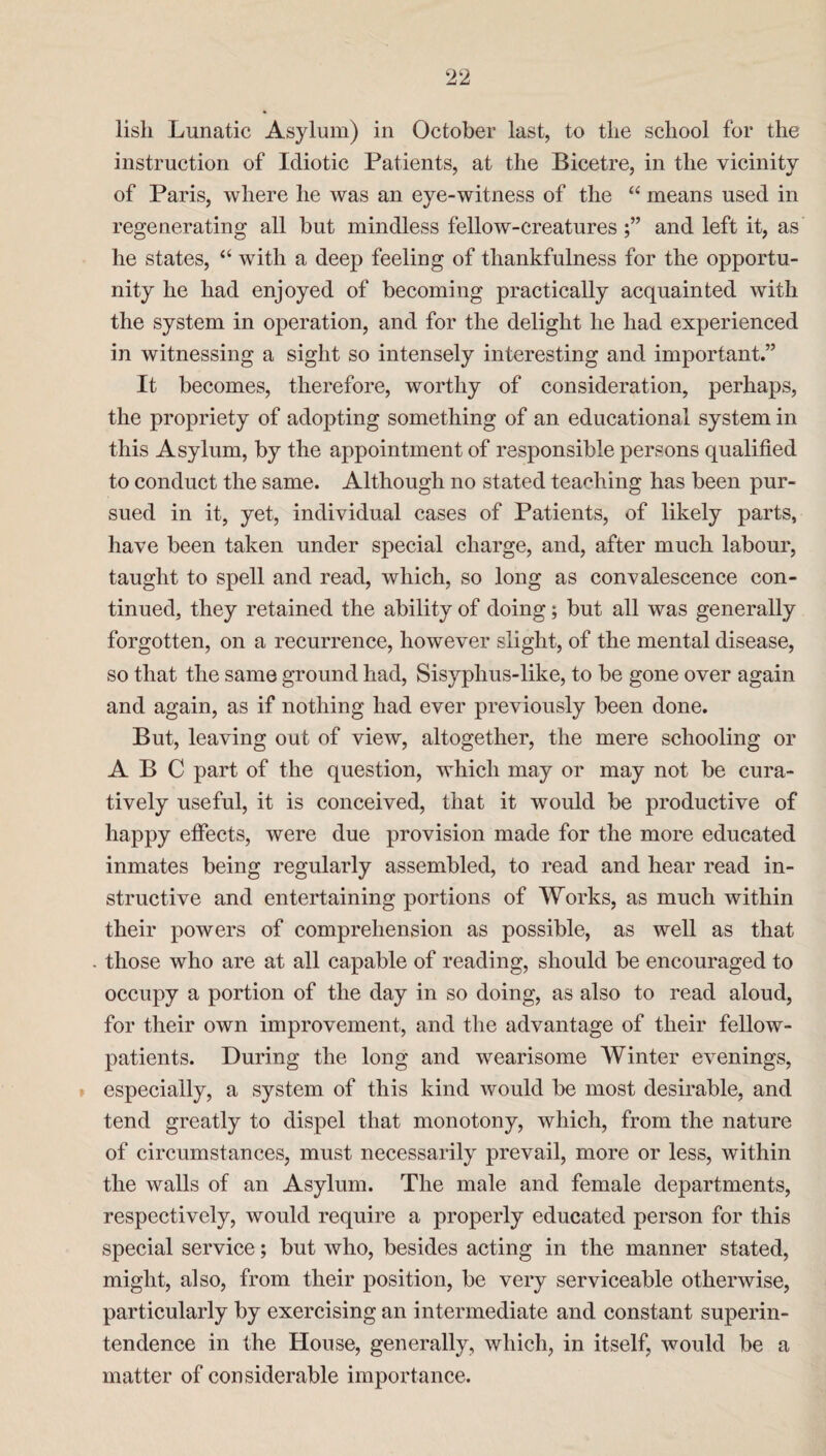 lisli Lunatic Asylum) in October last, to the school for the instruction of Idiotic Patients, at the Bicetre, in the vicinity of Paris, where he was an eye-witness of the “ means used in regenerating all but mindless fellow-creaturesand left it, as he states, “ with a deep feeling of thankfulness for the opportu¬ nity he had enjoyed of becoming practically acquainted with the system in operation, and for the delight he had experienced in witnessing a sight so intensely interesting and important.” It becomes, therefore, worthy of consideration, perhaps, the propriety of adopting something of an educational system in this Asylum, by the appointment of responsible persons qualified to conduct the same. Although no stated teaching has been pur¬ sued in it, yet, individual cases of Patients, of likely parts, have been taken under special charge, and, after much labour, taught to spell and read, which, so long as convalescence con¬ tinued, they retained the ability of doing; but all was generally forgotten, on a recurrence, however slight, of the mental disease, so that the same ground had, Sisyphus-like, to be gone over again and again, as if nothing had ever previously been done. But, leaving out of view, altogether, the mere schooling or ABC part of the question, which may or may not be cura- tively useful, it is conceived, that it would be productive of happy effects, were due provision made for the more educated inmates being regularly assembled, to read and hear read in¬ structive and entertaining portions of Works, as much within their powers of comprehension as possible, as well as that . those who are at all capable of reading, should be encouraged to occupy a portion of the day in so doing, as also to read aloud, for their own improvement, and the advantage of their fellow- patients. During the long and wearisome Winter evenings, especially, a system of this kind would be most desirable, and tend greatly to dispel that monotony, which, from the nature of circumstances, must necessarily prevail, more or less, within the walls of an Asylum. The male and female departments, respectively, would require a properly educated person for this special service; but who, besides acting in the manner stated, might, also, from their position, be very serviceable otherwise, particularly by exercising an intermediate and constant superin¬ tendence in the House, generally, which, in itself, would be a matter of considerable importance.