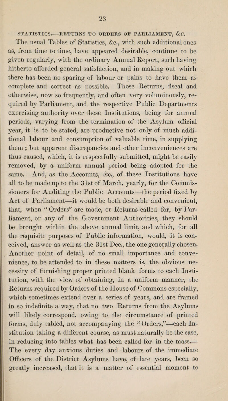 STATISTICS.-RETURNS TO ORDERS OF PARLIAMENT, &C. The usual Tables of Statistics, &c., with such additional ones as, from time to time, have appeared desirable, continue to be given regularly, with the ordinary Annual Report, such having hitherto afforded general satisfaction, and in making out which there has been no sparing of labour or pains to have them as complete and correct as possible. Those Returns, fiscal and otherwise, now so frequently, and often very voluminously, re¬ quired by Parliament, and the respective Public Departments exercising authority over these Institutions, being for annual periods, varying from the termination of the Asylum official year, it is to be stated, are productive not only of much addi¬ tional labour and consumption of valuable time, in supplying them ; but apparent discrepancies and other inconveniences are thus caused, which, it is respectfully submitted, might be easily removed, by a uniform annual period being adopted for the same. And, as the Accounts, &c., of these Institutions have all to be made up to the 31st of March, yearly, for the Commis¬ sioners for Auditing the Public Accounts—the period fixed by Act of Parliament—it would be both desirable and convenient, that, when “ Orders” are made, or Returns called for, by Par¬ liament, or any of the Government Authorities, they should be brought within the above annual limit, and which, for all the requisite purposes of Public information, would, it is con¬ ceived, answer as well as the 31st Dec., the one generally chosen. Another point of detail, of no small importance and conve¬ nience, to be attended to in these matters is, the obvious ne¬ cessity of furnishing proper printed blank forms to each Insti¬ tution, with the view of obtaining, in a uniform manner, the Returns required by Orders of the House of Commons especially, which sometimes extend over a series of years, and are framed in so indefinite a way, that no two Returns from the Asylums will likely correspond, owing to the circumstance of printed forms, duly tabled, not accompanying the “ Orders,”—each In¬ stitution taking a different course, as must naturally be the case, in reducing into tables what has been called for in the mass.— The every day anxious duties and labours of the immediate Officers of the District Asylums have, of late years, been so greatly increased, that it is a matter of essential moment to