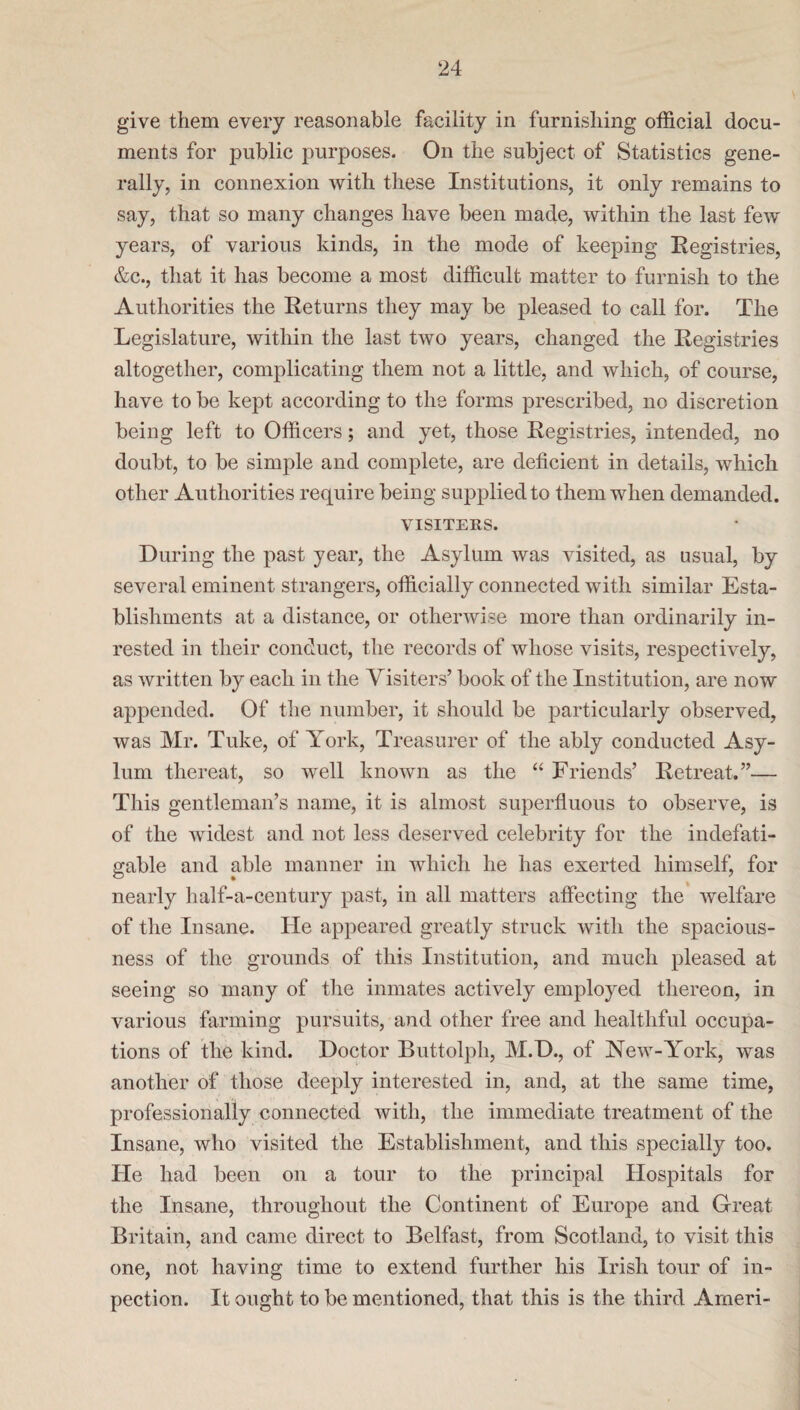 give them every reasonable facility in furnishing official docu¬ ments for public purposes. On the subject of Statistics gene¬ rally, in connexion with these Institutions, it only remains to say, that so many changes have been made, within the last few years, of various kinds, in the mode of keeping Registries, &c., that it has become a most difficult matter to furnish to the Authorities the Returns they may be pleased to call for. The Legislature, within the last two years, changed the Registries altogether, complicating them not a little, and which, of course, have to be kept according to the forms prescribed, no discretion being left to Officers; and yet, those Registries, intended, no doubt, to be simple and complete, are deficient in details, which other Authorities require being supplied to them when demanded. VISITERS. During the past year, the Asylum was visited, as usual, by several eminent strangers, officially connected with similar Esta¬ blishments at a distance, or otherwise more than ordinarily in- rested in their conduct, the records of whose visits, respectively, as written by each in the Visiters’ book of the Institution, are now appended. Of the number, it should be particularly observed, was Mr. Tuke, of York, Treasurer of the ably conducted Asy¬ lum thereat, so well known as the “ Friends’ Retreat.”— This gentleman’s name, it is almost superfluous to observe, is of the widest and not less deserved celebrity for the indefati¬ gable and able manner in which he has exerted himself, for nearly lialf-a-century past, in all matters affecting the welfare of the Insane. He appeared greatly struck with the spacious¬ ness of the grounds of this Institution, and much pleased at seeing so many of the inmates actively employed thereon, in various farming pursuits, and other free and healthful occupa¬ tions of the kind. Doctor Buttolpli, M.D., of New-York, was another of those deeply interested in, and, at the same time, professionally connected with, the immediate treatment of the Insane, who visited the Establishment, and this specially too. He had been on a tour to the principal Hospitals for the Insane, throughout the Continent of Europe and Great Britain, and came direct to Belfast, from Scotland, to visit this one, not having time to extend further his Irish tour of in- pection. It ought to be mentioned, that this is the third Ameri-