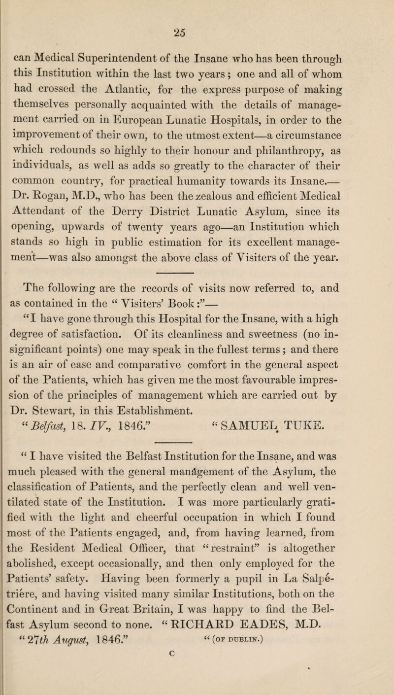 can Medical Superintendent of the Insane who has been through this Institution within the last two years; one and all of whom had crossed the Atlantic, for the express purpose of making themselves personally acquainted with the details of manage¬ ment carried on in European Lunatic Hospitals, in order to the improvement of their own, to the utmost extent—a circumstance which redounds so highly to their honour and philanthropy, as individuals, as well as adds so greatly to the character of their common country, for practical humanity towards its Insane.— Dr. Rogan, M.D., who has been the zealous and efficient Medical Attendant of the Derry District Lunatic Asylum, since its opening, upwards of twenty years ago—an Institution which stands so high in public estimation for its excellent manage¬ ment—was also amongst the above class of Visiters of the year. The following are the records of visits now referred to, and as contained in the “ Visiters’ Book— “I have gone through this Hospital for the Insane, with a high degree of satisfaction. Of its cleanliness and sweetness (no in¬ significant points) one may speak in the fullest terms; and there is an air of ease and comparative comfort in the general aspect of the Patients, which has given me the most favourable impres¬ sion of the principles of management which are carried out by Dr. Stewart, in this Establishment. “ Belfast, 18. IV., 1846.” “ SAMUEL TUKE. “ I have visited the Belfast Institution for the Insane, and was much pleased with the general management of the Asylum, the classification of Patients, and the perfectly clean and well ven¬ tilated state of the Institution. I was more particularly grati¬ fied with the light and cheerful occupation in which I found most of the Patients engaged, and, from having learned, from the Resident Medical Officer, that “restraint” is altogether abolished, except occasionally, and then only employed for the Patients’ safety. Having been formerly a pupil in La Salpe- triere, and having visited many similar Institutions, both on the Continent and in Great Britain, I was happy to find the Bel¬ fast Asylum second to none. “ RICHARD EADES, M.D. “ 27th August, 1846.” “ (of dtjblix.) c