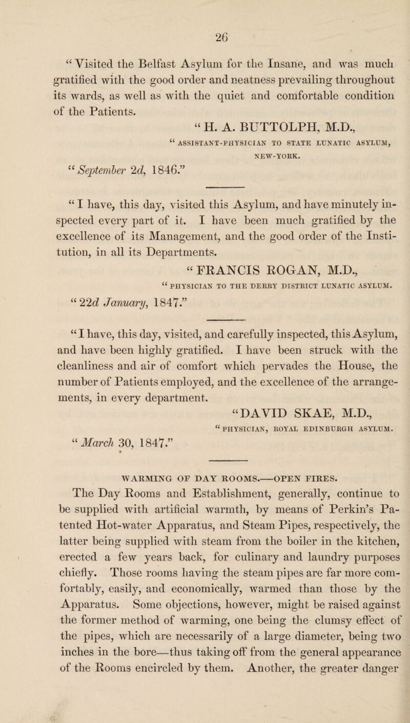 “ Visited the Belfast Asylum for the Insane, and was much gratified with the good order and neatness prevailing throughout its wards, as well as with the quiet and comfortable condition of the Patients. “ H. A. BUTTOLPH, M.D., “ ASSISTANT-PHYSICIAN TO STATE LUNATIC ASYLUM, NEW-YORK. “ September 2d> 1846.” “ I have, this day, visited this Asylum, and have minutely in¬ spected every part of it. I have been much gratified by the excellence of its Management, and the good order of the Insti¬ tution, in all its Departments. “ FRANCIS ROGAN, M.D., “ PHYSICIAN TO THE DERRY DISTRICT LUNATIC ASYLUM. “22d January, 1847.” “ I have, this day, visited, and carefully inspected, this Asylum, and have been highly gratified. I have been struck with the cleanliness and air of comfort which pervades the House, the number of Patients employed, and the excellence of the arrange¬ ments, in every department. “DAVID SKAE, M.D., “PHYSICIAN, ROYAL EDINBURGH ASYLUM. “ March 30, 1847.” WARMING OF DAY ROOMS.-OPEN FIRES. The Day Rooms and Establishment, generally, continue to be supplied with artificial warmth, by means of Perkin’s Pa¬ tented Hot-water Apparatus, and Steam Pipes, respectively, the latter being supplied with steam from the boiler in the kitchen, erected a few years back, for culinary and laundry purposes chiefly. Those rooms having the steam pipes are far more com¬ fortably, easily, and economically, warmed than those by the Apparatus. Some objections, however, might be raised against the former method of warming, one being the clumsy effect of the pipes, which are necessarily of a large diameter, being two inches in the bore—thus taking off from the general appearance of the Rooms encircled by them. Another, the greater danger