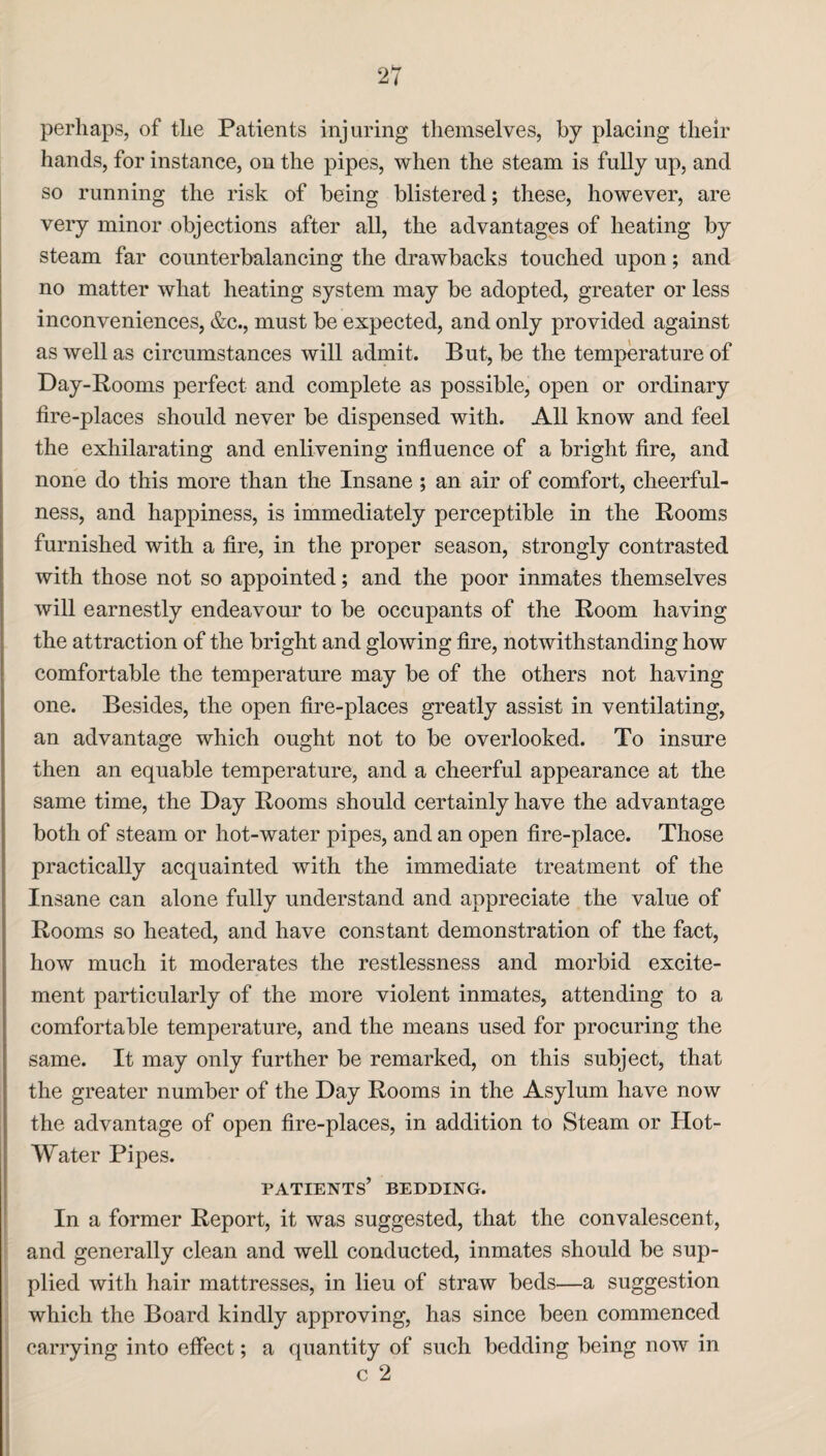 perhaps, of the Patients injuring themselves, by placing their hands, for instance, on the pipes, when the steam is fully up, and so running the risk of being blistered; these, however, are very minor objections after all, the advantages of heating by steam far counterbalancing the drawbacks touched upon; and no matter what heating system may be adopted, greater or less inconveniences, &c., must be expected, and only provided against as well as circumstances will admit. But, be the temperature of Day-Rooms perfect and complete as possible, open or ordinary fire-places should never be dispensed with. All know and feel the exhilarating and enlivening influence of a bright fire, and none do this more than the Insane ; an air of comfort, cheerful¬ ness, and happiness, is immediately perceptible in the Rooms furnished with a fire, in the proper season, strongly contrasted with those not so appointed; and the poor inmates themselves will earnestly endeavour to be occupants of the Room having the attraction of the bright and glowing fire, notwithstanding how comfortable the temperature may be of the others not having one. Besides, the open fire-places greatly assist in ventilating, an advantage which ought not to be overlooked. To insure then an equable temperature, and a cheerful appearance at the same time, the Day Rooms should certainly have the advantage both of steam or hot-water pipes, and an open fire-place. Those practically acquainted with the immediate treatment of the Insane can alone fully understand and appreciate the value of Rooms so heated, and have constant demonstration of the fact, how much it moderates the restlessness and morbid excite¬ ment particularly of the more violent inmates, attending to a comfortable temperature, and the means used for procuring the same. It may only further be remarked, on this subject, that the greater number of the Day Rooms in the Asylum have now the advantage of open fire-places, in addition to Steam or Hot- Water Pipes. patients’ bedding. In a former Report, it was suggested, that the convalescent, and generally clean and well conducted, inmates should be sup¬ plied with hair mattresses, in lieu of straw beds—a suggestion which the Board kindly approving, has since been commenced carrying into effect; a quantity of such bedding being now in