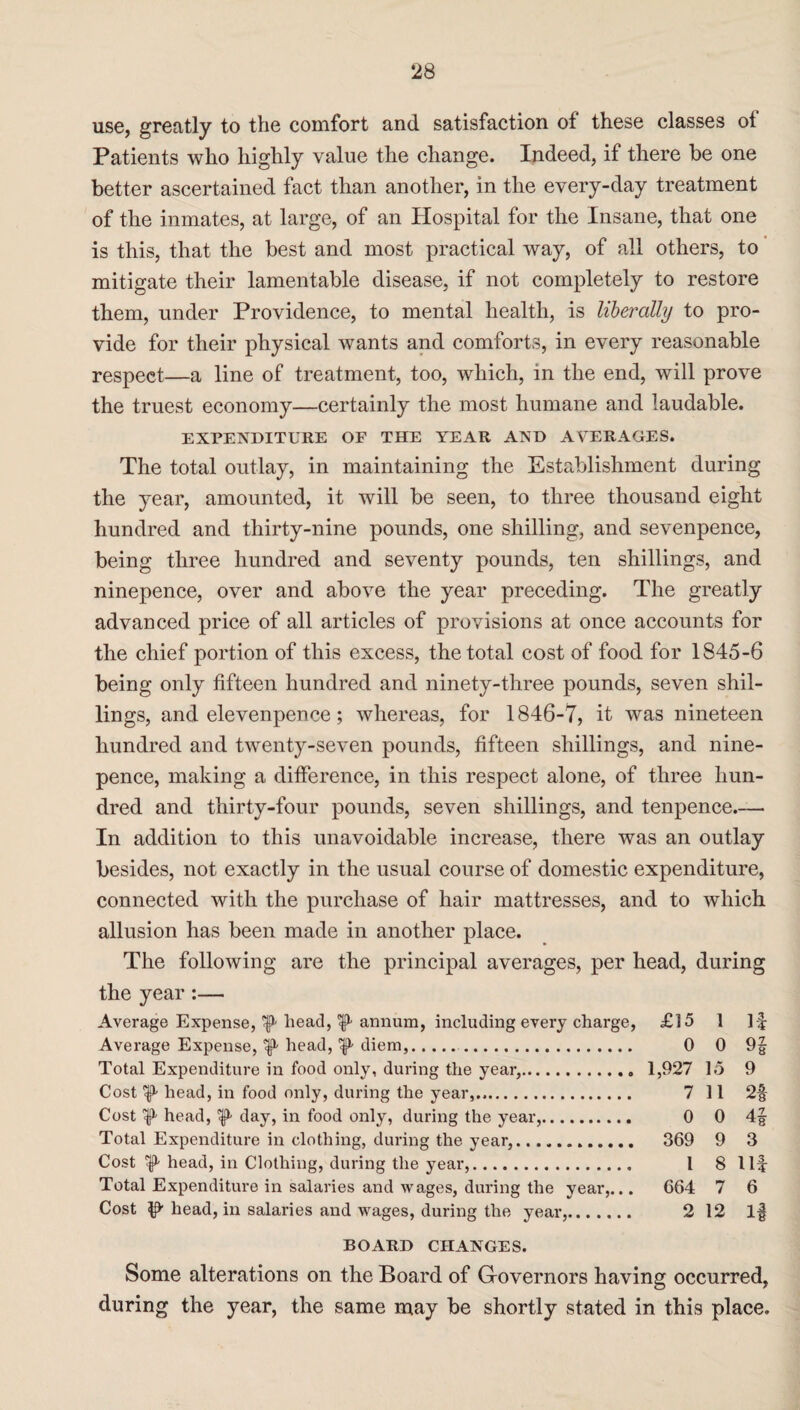 use, greatly to the comfort arid satisfaction of these classes of Patients who highly value the change. Indeed, if there be one better ascertained fact than another, in the every-day treatment of the inmates, at large, of an Hospital for the Insane, that one is this, that the best and most practical way, of all others, to mitigate their lamentable disease, if not completely to restore them, under Providence, to mental health, is liberally to pro¬ vide for their physical wants and comforts, in every reasonable respect—a line of treatment, too, which, in the end, will prove the truest economy—certainly the most humane and laudable. EXPENDITURE OF THE YEAR AND AVERAGES. The total outlay, in maintaining the Establishment during the year, amounted, it will be seen, to three thousand eight hundred and thirty-nine pounds, one shilling, and sevenpence, being three hundred and seventy pounds, ten shillings, and ninepence, over and above the year preceding. The greatly advanced price of all articles of provisions at once accounts for the chief portion of this excess, the total cost of food for 1845-6 being only fifteen hundred and ninety-three pounds, seven shil¬ lings, and elevenpence; whereas, for 1846-7, it was nineteen hundred and twenty-seven pounds, fifteen shillings, and nine- pence, making a difference, in this respect alone, of three hun¬ dred and thirty-four pounds, seven shillings, and tenpence.— In addition to this unavoidable increase, there was an outlay besides, not exactly in the usual course of domestic expenditure, connected with the purchase of hair mattresses, and to which allusion has been made in another place. The following are the principal averages, per head, during the year:— Average Expense, ^ head, ^ annum, including every charge, £15 1 If Average Expense, ^ head, ^ diem,. 0 0 9§ Total Expenditure in food only, during the year,. 1,927 15 9 Cost head, in food only, during the year,. 7 11 2f Cost ^ head, ^ day, in food only, during the year,. 0 0 4f Total Expenditure in clothing, during the year,. 369 9 3 Cost ft head, in Clothing, during the year,. 1 8 Ilf Total Expenditure in salaries and wages, during the year,... 664 7 6 Cost ^ head, in salaries and wages, during the year,. 2 12 If BOARD CHANGES. Some alterations on the Board of Governors having occurred, during the year, the same may be shortly stated in this place.