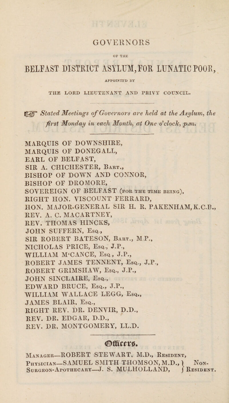 GOVERNORS OF THE BELFAST DISTRICT ASYLUM,FOR LUNATIC POOR, APPOINTFD BY THE LORD LIEUTENANT AND PRIVY COUNCIL. Ig5|r Stated Meetings of Governors are held at the Asylum, the first Monday in each Month, at One o’clock, p.m. MARQUIS OF DOWNSHIRE, MARQUIS OF DONEGALL, EARL OF BELFAST, SIR A. CHICHESTER, Bart., BISHOP OF DOWN AND CONNOR, BISHOP OF DROMORE, SOVEREIGN OF BELFAST (for the time being), RIGHT HON. VISCOUNT FERRARD, HON. MAJOR-GENERAL SIR H. R. PAKENHAM,K.C.B., REV. A. C. MACARTNEY, REV. THOMAS HINCKS, JOHN SUFFERN, Esq., SIR ROBERT BATESON, Bart., M.P., NICHOLAS PRICE, Esq., J.P., WILLIAM M‘CANCE, Esq, J.P., ROBERT JAMES TENNENT, Esq., J.P., ROBERT GRIMSHAW, Esq., J.P., JOHN SINCLA1RE, Esq., EDWARD BRUCE, Esq., J.P., WILLIAM WALLACE LEGG, Esq,, JAMES BLAIR, Esq., RIGHT REV. DR. DENVIR, D.D., REV. DR, EDGAR, D.D., REV. DR, MONTGOMERY, LL.D. Manager—ROBERT STEWART, M.D., Resident, Physician—SAMUEL SMITH THOMSON, M.D., ) Non- Surgeon-Apothecary—J. S. MULHOLLAND, } Resident.