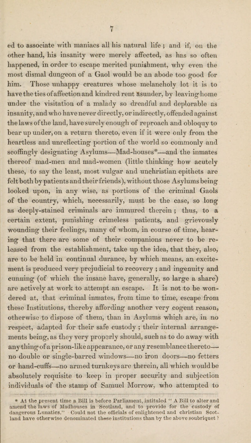 ed to associate with maniacs all his natural life ; and if, on the other hand, his insanity were merely affected, as has so often happened, in order to escape merited punishment, why even the most dismal dungeon of a Gaol would be an abode too good for him. Those unhappy creatures whose melancholy lot it is to have the ties of affection and kindred rent asunder, by leaving home under the visitation of a malady so dreadful and deplorable as insanity, and who have never directly, or indirectly, offended against the laws of the land, have surely enough of reproach and obloquy to bear up under, on a return thereto, even if it were only from the heartless and unreflecting portion of the world so commonly and scoffingly designating Asylums—Mad-houses*—and the inmates thereof mad-men and mad-women (little thinking how acutely these, to say the least, most vulgar and unchristian epithets are felt both by patients and their friends), without those Asylums being looked upon, in any wise, as portions of the criminal Gaols of the country, which, necessarily, must be the case, so long as deeply-stained criminals are immured therein ; thus, to a certain extent, punishing crimeless patients, and grievously wounding their feelings, many of whom, in course of time, hear¬ ing that there are some of their companions never to be re¬ leased from the establishment, take up the idea, that they, also, are to be held in continual durance, by which means, an excite¬ ment is produced very prejudicial to recovery ; and ingenuity and cunning (of which the insane have, generally, so large a share) are actively at work to attempt an escape. It is not to be won¬ dered at, that criminal inmates, from time to time, escape from these Institutions, thereby affording another very cogent reason, otherwise to dispose of them, than in Asylums which are, in no respect, adapted for their safe custody ; their internal arrange¬ ments being, as they very properly should, such as to do away with any thing of a prison-like appearance, or any resemblance thereto—■ no double or single-barred windows—no iron doors—no fetters or liand-cuffs—no armed turnkeys are therein, all which would be absolutely requisite to keep in proper security and subjection individuals of the stamp of Samuel Morrow, who attempted to * At the present time a Bill is before Parliament, intituled “ A Bill to alter and amend the laws of Madhouses in Scotland, and to provide for the custody of dangerous Lunatics.” Could not the officials of enlightened and Christian Scot¬ land have otherwise denominated th-ese institutions than by the above soubriquet ?