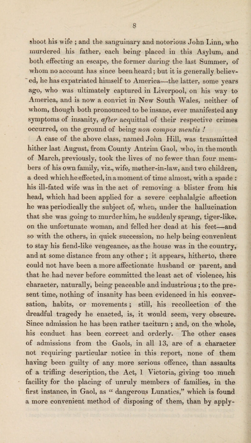 shoot his wife ; and the sanguinary and notorious John Linn, who murdered his father, each being placed in this Asylum, and both effecting an escape, the former during the last Summer, of whom no account has since been heard; but it is generally believ¬ ed, he has expatriated himself to America—the latter, some years ago, who was ultimately captured in Liverpool, on his way to America, and is now a convict in New South Wales, neither of whom, though both pronounced to be insane, ever manifested any symptoms of insanity, after acquittal of their respective crimes occurred, on the ground of being non compos mentis ! A case of the above class, named John Hill, was transmitted hither last August, from County Antrim Gaol, who, in the month of March, previously, took the lives of no fewer than four mem¬ bers of his own family, viz., wife, mother-in-law, and two children, a deed which he effected, in a moment of time almost, with a spade : his ill-fated wife was in the act of removing a blister from his head, which had been applied for a severe ceplialalgic affection he was periodically the subject of, when, under the hallucination that she was going to murder him, he suddenly sprang, tiger-like, on the unfortunate woman, and felled her dead at his feet—and so with the others, in quick succession, no help being convenient to stay his fiend-like vengeance, as the house was in the country, and at some distance from any other ; it appears, hitherto, there could not have been a more affectionate husband or parent, and that he had never before committed the least act of violence, his character, naturally, being’ peaceable and industrious ; to the pre¬ sent time, nothing of insanity has been evidenced in his conver¬ sation, habits, or movements; still, his recollection of the dreadful tragedy he enacted, is, it would seem, very obscure. Since admission he has been rather taciturn ; and, on the whole, his conduct has been correct and orderly. The other cases of admissions from the Gaols, in all 13, are of a character not requiring particular notice in this report, none of them having been guilty of any more serious offence, than assaults of a trifling description, the Act, 1 Victoria, giving too much facility for the placing of unruly members of families, in the first instance, in Gaol, as “ dangerous Lunatics,” which is found a more convenient method of disposing of them, than by apply-