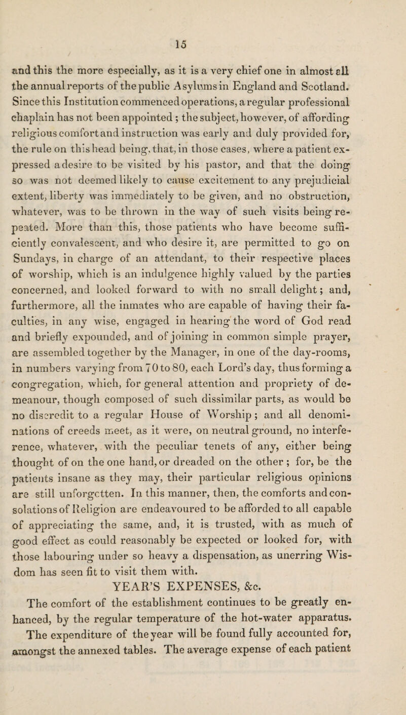 and this the more especially, as it is a very chief one in almost sli the annual reports of the public Asylums in England and Scotland. Since this Institution commenced operations, a regular professional chaplain has not been appointed; the subject, however, of affording religious comfort and instruction was early and duly provided for, the rule on this head being, that, in those cases, where a patient ex¬ pressed a desire to be visited by his pastor, and that the doing so was not deemed likely to cause excitement to any prejudicial extent, liberty was immediately to be given, and no obstruction, whatever, was to be thrown in the way of such visits being re¬ peated. More than this, those patients who have become suffi¬ ciently convalescent, and who desire it, are permitted to go on Sundays, in charge of an attendant, to their respective places of worship, which is an indulgence highly valued by the parties concerned, and looked forward to with no small delight; and, furthermore, all the inmates who are capable of having their fa¬ culties, in any wise, engaged in hearing the word of God read and briefly expounded, and of joining in common simple prayer, are assembled together by the Manager, in one of the day-rooms, in numbers varying from 70 to 80, each Lord’s day, thus forming a congregation, which, for general attention and propriety of de¬ meanour, though composed of such dissimilar parts, as would be no discredit to a regular House of Worship; and all denomi¬ nations of creeds meet, as it were, on neutral ground, no interfe¬ rence, whatever, with the peculiar tenets of any, either being thought of on the one hand, or dreaded on the other ; for, be the patients insane as they may, their particular religious opinions are still unforgctten. In this manner, then, the comforts and con¬ solations of Religion are endeavoured to be afforded to all capable of appreciating the same, and, it is trusted, with as much of good effect as could reasonably be expected or looked for, with those labouring under so heavy a dispensation, as unerring Wis¬ dom has seen fit to visit them with. YEAR’S EXPENSES, &c. The comfort of the establishment continues to be greatly en¬ hanced, by the regular temperature of the hot-water apparatus. The expenditure of the year will be found fully accounted for, amongst the annexed tables. The average expense of each patient