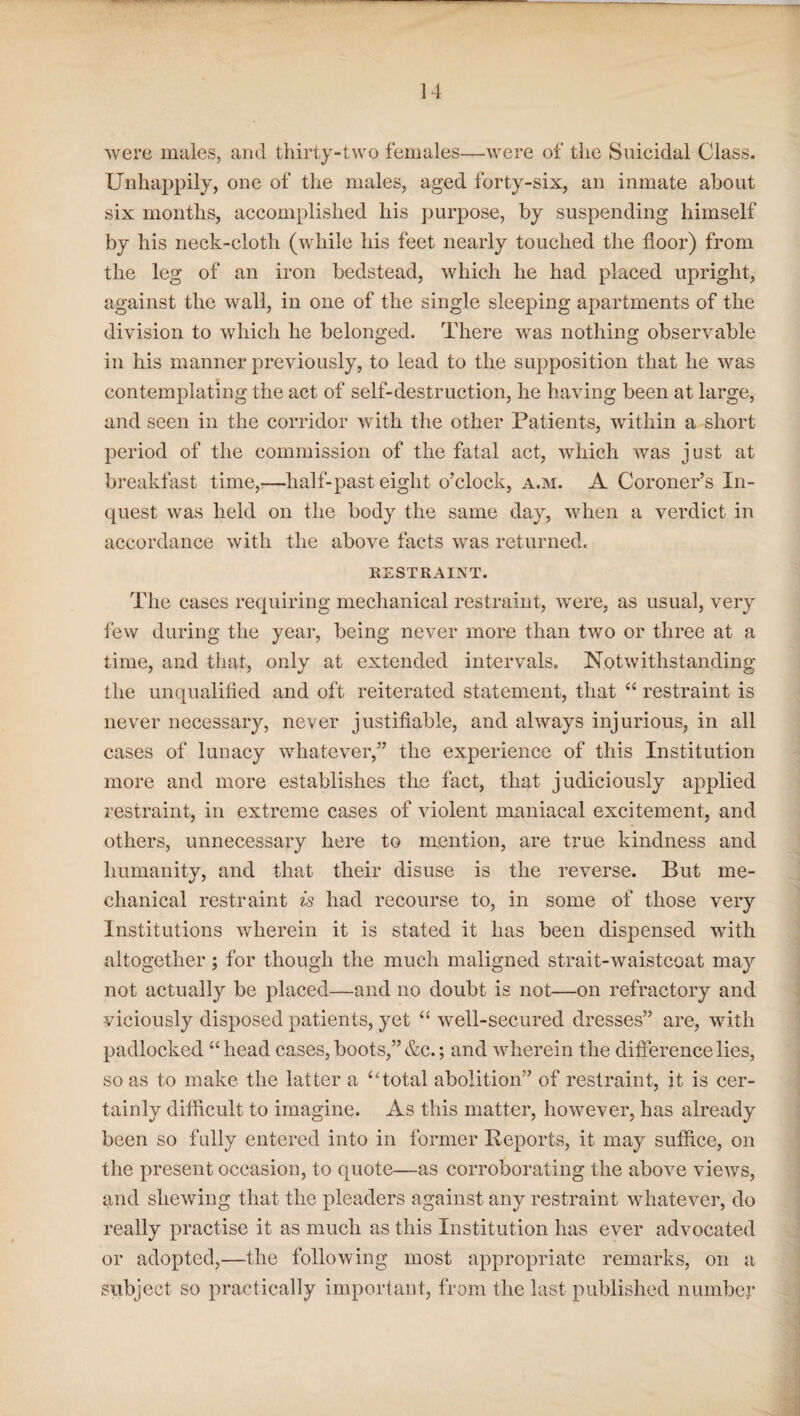 were males, and thirty-two females—were of the Suicidal Class. Unhappily, one of the males, aged forty-six, an inmate about six months, accomplished his purpose, by suspending himself by his neck-cloth (while his feet nearly touched the floor) from the leg of an iron bedstead, which he had placed upright, against the wall, in one of the single sleeping apartments of the division to which he belonged. There was nothing observable in his manner previously, to lead to the supposition that he was contemplating the act of self-destruction, he having been at large, and seen in the corridor with the other Patients, within a short period of the commission of the fatal act, which was just at breakfast time,—half-past eight o’clock, a.m. A Coroner’s In¬ quest was held on the body the same day, when a verdict in accordance with the above facts was returned. RESTRAINT. The cases requiring mechanical restraint, were, as usual, very few during the year, being never more than two or three at a time, and that, only at extended intervals. Notwithstanding the unqualified and oft reiterated statement, that “ restraint is never necessary, never justifiable, and always injurious, in all cases of lunacy whatever,” the experience of this Institution more and more establishes the fact, that judiciously applied restraint, in extreme cases of violent maniacal excitement, and others, unnecessary here to mention, are true kindness and humanity, and that their disuse is the reverse. But me¬ chanical restraint is had recourse to, in some of those very Institutions wherein it is stated it has been dispensed with altogether; for though the much maligned strait-waistcoat may not actually be placed—and no doubt is not—on refractory and viciously disposed patients, yet “ well-secured dresses” are, with padlocked “head cases, boots,” &c.; and wherein the difference lies, so as to make the latter a “total abolition” of restraint, it is cer¬ tainly difficult to imagine. As this matter, however, has already been so fully entered into in former Reports, it may suffice, on the present occasion, to quote—as corroborating the above views, and shewing that the pleaders against any restraint whatever, do really practise it as much as this Institution has ever advocated or adopted,—the following most appropriate remarks, on a subject so practically important, from the last published number