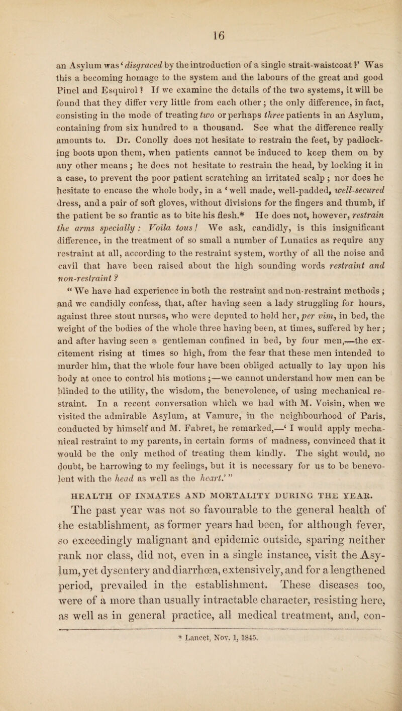 an Asylum was ‘ disgraced by the introduction of a single strait-waistcoat V Was this a becoming homage to the system and the labours of the great and good Pinel and Esquirol1 If we examine the details of the two systems, it will be found that they differ very little from each other ; the only difference, in fact, consisting in the mode of treating two or perhaps ihree patients in an Asylum, containing from six hundred to a thousand. See what the difference really amounts to. Dr. Conolly does not hesitate to restrain the feet, by padlock¬ ing boots upon them, when patients cannot be induced to keep them on by any other means; he does not hesitate to restrain the head, by locking it in a case, to prevent the poor patient scratching an irritated scalp ; nor does he hesitate to encase the whole body, in a * well made, well-padded, well-secured dress, and a pair of soft gloves, without divisions for the fingers and thumb, if the patient be so frantic as to bite his flesh.* He does not, however, restrain the arms specially: Voila tons! We ask, candidly, is this insignificant difference, in the treatment of so small a number of Lunatics as require any restraint at all, according to the restraint system, worthy of all the noise and cavil that have been raised about the high sounding words restraint and non-restraint ? “ We have had experience in both the restraint and non-restraint methods ; and we candidly confess, that, after having seen a lady struggling for hours, against three stout nurses, who were deputed to hold her, per vim, in bed, the weight of the bodies of the whole three having been, at times, suffered by her; and after having seen a gentleman confined in bed, by four men,—the ex¬ citement rising at times so high, from the fear that these men intended to murder him, that the whole four have been obliged actually to lay upon his body at once to control his motions;—we cannot understand how men can be blinded to the utility, the wisdom, the benevolence, of using mechanical re¬ straint. In a recent conversation which we had with M. Voisin, when we visited the admirable Asylum, at Vamure, in the neighbourhood of Paris, conducted by himself and M. Fabret, he remarked,—‘ I would apply mecha¬ nical restraint to my parents, in certain forms of madness, convinced that it would be the only method of treating them kindly. The sight would, no doubt, be harrowing to my feelings, but it is necessary for us to be benevo¬ lent with the head as well as the heart.’ ” HEALTH OF INMATES AND MORTALITY DURING THE YEAR. The past year was not so favourable to the general health of the establishment, as former years had been, for although fever, so exceedingly malignant and epidemic outside, sparing neither rank nor class, did not, even in a single instance, visit the Asy¬ lum, yet dysentery and diarrhoea, extensively, and for a lengthened period, prevailed in the establishment. These diseases too, were of a more than usually intractable character, resisting here, as well as in general practice, all medical treatment, and, con- * Lancet, Nov. 1, 1845.