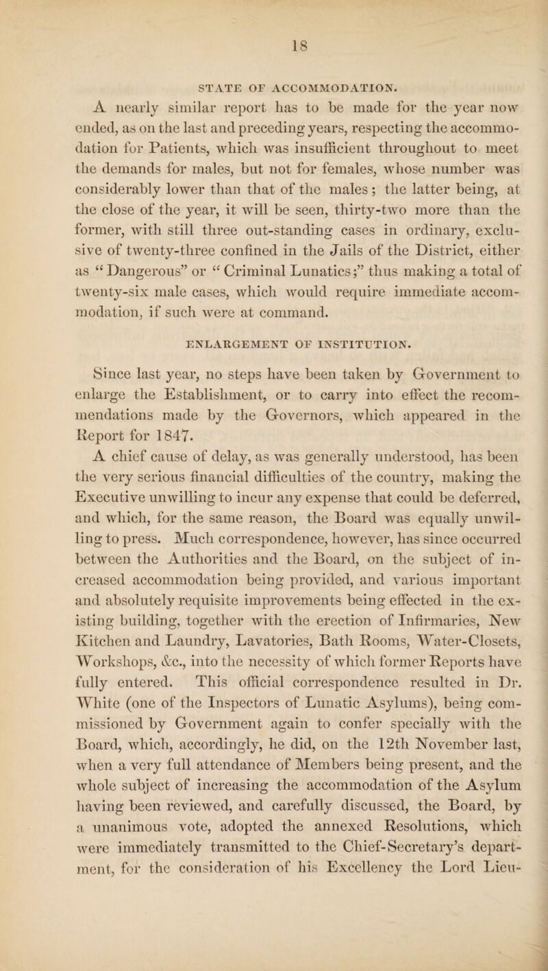 STATE OF ACCOMMODATION. A nearly similar report lias to be made for the year now ended, as on the last and preceding years, respecting the accommo¬ dation for Patients, which was insufficient throughout to meet the demands for males, but not for females, whose number was considerably lower than that of the males ; the latter being, at the close of the year, it will be seen, thirty-two more than the former, with still three out-standing cases in ordinary, exclu¬ sive of twenty-three confined in the Jails of the District, either as “ Dangerous” or “ Criminal Lunatics;” thus making a total of twenty-six male cases, which would require immediate accom¬ modation, if such were at command. ENLARGEMENT OF INSTITUTION. Since last year, no steps have been taken by Government to enlarge the Establishment, or to cany into effect the recom¬ mendations made by the Governors, which appeared in the Report for 1847. A chief cause of delay, as was generally understood, has been the very serious financial difficulties of the country, making the Executive unwilling to incur any expense that could be deferred, and which, for the same reason, the Board was equally unwil¬ ling to press. Much correspondence, however, has since occurred between the Authorities and the Board, on the subject of in¬ creased accommodation being provided, and various important and absolutely requisite improvements being effected in the ex¬ isting building, together with the erection of Infirmaries, New Kitchen and Laundry, Lavatories, Bath Rooms, Water-Closets, Workshops, &c., into the necessity of which former Reports have fully entered. This official correspondence resulted in Dr. White (one of the Inspectors of Lunatic Asylums), being com¬ missioned by Government again to confer specially with the Board, which, accordingly, he did, on the 12th November last, when a very full attendance of Members being present, and the whole subject of increasing the accommodation of the Asylum having been reviewed, and carefully discussed, the Board, by a unanimous vote, adopted the annexed Resolutions, which were immediately transmitted to the Chief-Secretary’s depart¬ ment, for the consideration of his Excellency the Lord Lieu-