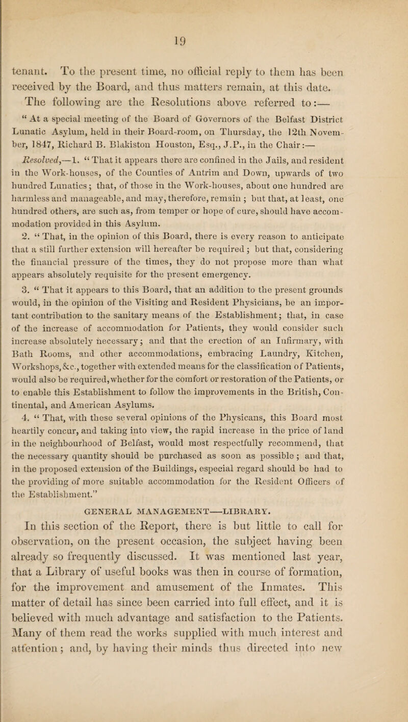 tenant. To the present time, no official reply to them has been received by the Board, and thus matters remain, at this date. The following are the Resolutions above referred to:— “ At a special meeting of the Board of Governors of the Belfast District Lunatic Asylum, held in their Board-room, on Thursday, the 12th Novem¬ ber, 1847, Richard B. Blakiston Houston, Esq., J.P., in the Chair:— Resolved,—1. “ That it appears there are confined in the Jails, and resident in the Work-houses, of the Counties of Antrim and Down, upwards of two hundred Lunatics; that, of those in the Work-houses, about one hundred are harmless and manageable, and may, therefore, remain ; but that, at least, one hundred others, are such as, from temper or hope of cure, should have accom¬ modation provided in this Asylum. 2. “ That, in the opinion of this Board, there is every reason to anticipate that a still further extension will hereafter be required; but that, considering the financial pressure of the times, they do not propose more than what appears absolutely requisite for the present emergency. 3. “ That it appears to this Board, that an addition to the present grounds would, in the opinion of the Visiting and Resident Physicians, be an impor¬ tant contribution to the sanitary means of the Establishment; that, in case of the increase of accommodation for Patients, they would consider such increase absolutely necessary; and that the erection of an Infirmary, with Bath Rooms, and other accommodations, embracing Laundry, Kitchen, Workshops,&c., together with extended means for the classification of Patients, would also be required, whether for the comfort or restoration of the Patients, or to enable this Establishment to follow the improvements in the British, Con¬ tinental, and American Asylums. 4. “ That, with these several opinions of the Physicans, this Board most heartily concur, and taking into view, the rapid increase in the price of land in the neighbourhood of Belfast, would most respectfully recommend, that the necessary quantity should be purchased as soon as possible ; and that, in the proposed extension of the Buildings, especial regard should be had to the providing of more suitable accommodation for the Resident Officers of the Establishment.” GENERAL MANAGEMENT-LIBRARY. Iii this section of the Report, there is but little to call for observation, on the present occasion, the subject having been already so frequently discussed. It was mentioned last year, that a Library of useful books was then in course of formation, for the improvement and amusement of the Inmates. This matter of detail has since been carried into full effect, and it is believed with much advantage and satisfaction to the Patients. Many of them read the works supplied with much interest and attention; and, by having their minds thus directed into new