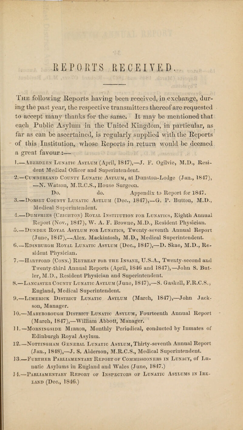 REPORTS RECEIVED.. The following Reports having been received, in exchange, dur¬ ing the past year, the respective transmitters thereof are requested to accept many thanks for the same. It may be mentioned that each Public Asylum in the United Kingdom, in particular, as far as can be ascertained, is regularly supplied with the Reports of this Institution, whose Reports in return would be deemed a great favour :— 1—Aberdeen Lunatic Asylum (April, 1847),—J. F. Ogilvie, M.D., Resi¬ dent Medical Officer and Superintendent. 2. —Cumberland County Lunatic Asylum, at Dunston-Lodge (Jan., 1847), —N. Watson, M.R.C.S., House Surgeon. Do. do. Appendix to Report for 1847. 3. —Dorset County Lunatic Asylum (Dec., 1847),—G. P. Button, M.D., Medical Superintendent. 4. —-Dumfries (Crichton) Royal Institution for Lunatics, Eiglith Annual Report (Nov., 1847), W. A. F. Browne, M.D., Resident Physician, o. — Dundee Royal Asylum for Lunatics, Twenty-seventh Annual Report (June, 1847),—Alex. Mackintosh, M.D., Medical Superintendent. 6. —Edinburgh Royal Lunatic Asylum (Dec., 1847),—D. Skae, M.D., Re¬ sident Physician. 7. —Hartford (Conn.) Retreat for the Insane, U.S.A., Twenty-second and Twenty-third Annual Reports (April, 1846 and 1847),—John S. But¬ ler, M.D., Resident Physician and Superintendent. 8. —Lancaster County Lunatic Asylum (June, 1847),—S. Gaskell, F.R.C.S., England, Medical Superintendent. 9. —Limerick District Lunatic Asylum (March, 1847),—John Jack- son, Manager. 10. —Maryborough District Lunatic Asylum, Fourteenth Annual Report (March, 1847),—William Abbott, Manager. 11. —Morningside Mirror, Monthly Periodical, conducted by Inmates of Edinburgh Royal Asylum. 12_Nottingham General Lunatic Asylum, Thirty-seventh Annual Report (Jan., 1848),—J. S. Alderson, M.R.C.S., Medical Superintendent. 3 3.—Further Parliamentary Report of Commissioners in Lunacy, of Lu¬ natic Asylums in England and Wales (June, 1847.) 3 1.—Parliamentary Report of Inspectors of Lunatic Asylums in Ire¬ land (Dec., 1846.)