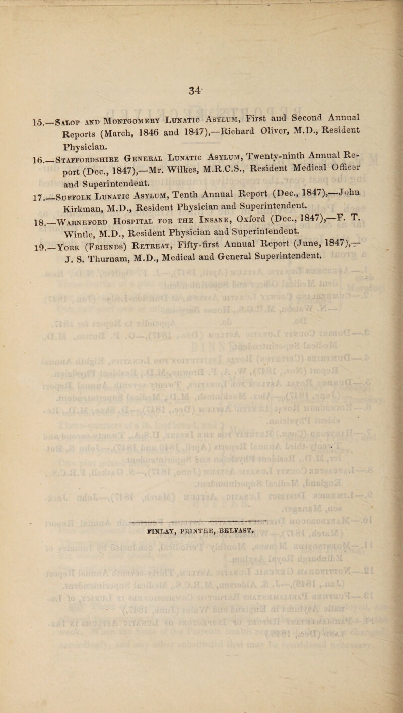 15._Salop and Montgomery Lunatic Asylum, First and Second Annual Reports (March, 1846 and 1847)—Richard Oliver, M.D., Resident Physician. 15._Staffordshire General Lunatic Asylum, Twenty-ninth Annual Re¬ port (Dec., 1847),—Mr. Wilkes, M.R.C.S., Resident Medical Officer and Superintendent. 17. _Suffolk Lunatic Asylum, Tenth Annual Report (Dec., 1847),- John Kirkman, M.D., Resident Physician and Superintendent. 18. _Warneford Hospital for the Insane, Oxford (Dec., 1847), F. T. Win tie, M.D., Resident Physician and Superintendent. 19. _York (Friends) Retreat, Fifty-first Annual Report (June, 1847),— J. S. Thurnam, M.D., Medical and General Superintendent. FINLAY, PRINTER, BELFAST,