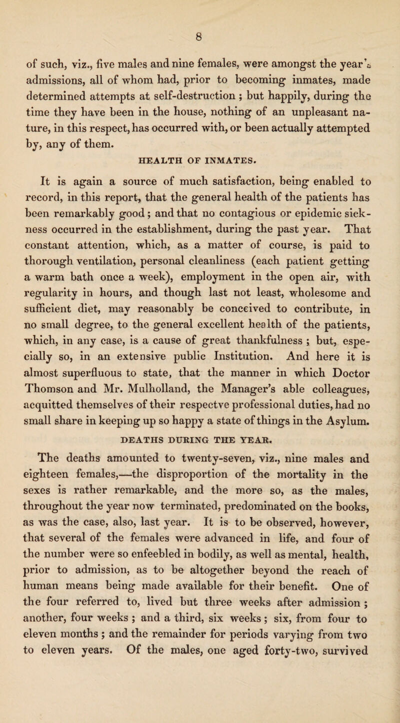 of such, viz., five males and nine females, were amongst the year’t admissions, all of whom had, prior to becoming inmates, made determined attempts at self-destruction ; but happily, during the time they have been in the house, nothing of an unpleasant na¬ ture, in this respect, has occurred with, or been actually attempted by, any of them. HEALTH OF INMATES. It is again a source of much satisfaction, being enabled to record, in this report, that the general health of the patients has been remarkably good ; and that no contagious or epidemic sick¬ ness occurred in the establishment, during the past year. That constant attention, which, as a matter of course, is paid to thorough ventilation, personal cleanliness (each patient getting a warm bath once a week), employment in the open air, with regularity in hours, and though last not least, wholesome and sufficient diet, may reasonably be conceived to contribute, in no small degree, to the general excellent health of the patients, which, in any case, is a cause of great thankfulness ; but, espe¬ cially so, in an extensive public Institution. And here it is almost superfluous to state, that the manner in which Doctor Thomson and Mr. Mulholland, the Manager’s able colleagues, acquitted themselves of their respectve professional duties, had no small share in keeping up so happy a state of things in the Asylum. DEATHS DURING THE YEAR. The deaths amounted to twenty-seven, viz., nine males and eighteen females,—the disproportion of the mortality in the sexes is rather remarkable, and the more so, as the males, throughout the year now terminated, predominated on the books, as was the case, also, last year. It is to be observed, however, that several of the females were advanced in life, and four of the number were so enfeebled in bodily, as well as mental, health, prior to admission, as to be altogether beyond the reach of human means being made available for their benefit. One of the four referred to, lived but three weeks after admission ; another, four weeks ; and a third, six weeks; six, from four to eleven months ; and the remainder for periods varying from two to eleven years. Of the males, one aged forty-two, survived