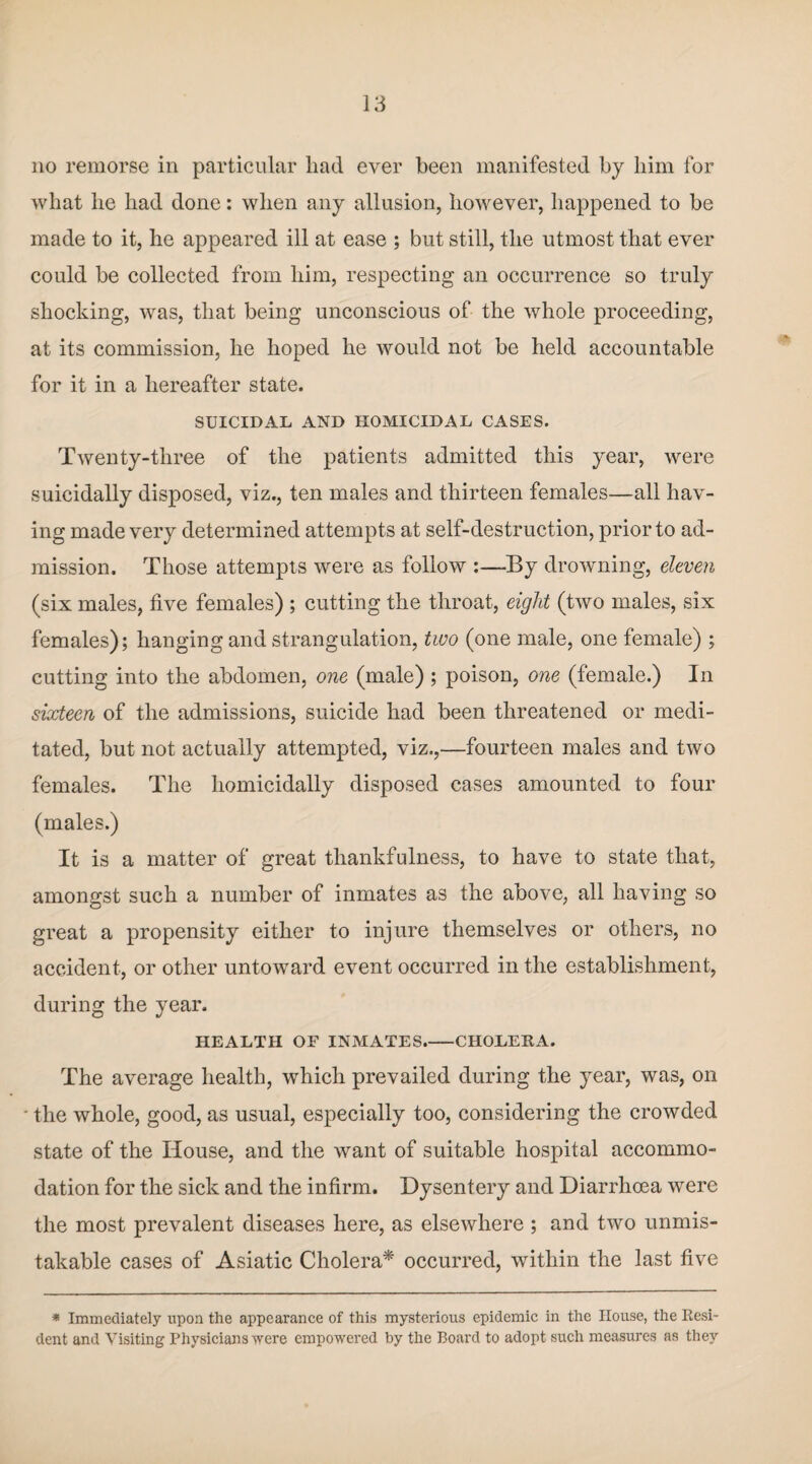 no remorse in particular had ever been manifested by him for what he had done: when any allusion, however, happened to be made to it, he appeared ill at ease ; but still, the utmost that ever could be collected from him, respecting an occurrence so truly shocking, was, that being unconscious of the whole proceeding, at its commission, he hoped he would not be held accountable for it in a hereafter state. SUICIDAL AND HOMICIDAL CASES. Twenty-three of the patients admitted this year, were suicidally disposed, viz., ten males and thirteen females—all hav¬ ing made very determined attempts at self-destruction, prior to ad¬ mission. Those attempts were as follow :—By drowning, eleven (six males, five females) ; cutting the throat, eight (two males, six females); hanging and strangulation, two (one male, one female) ; cutting into the abdomen, one (male) ; poison, one (female.) In sixteen of the admissions, suicide had been threatened or medi¬ tated, but not actually attempted, viz.,—fourteen males and two females. The liomicidally disposed cases amounted to four (males.) It is a matter of great thankfulness, to have to state that, amongst such a number of inmates as the above, all having so great a propensity either to injure themselves or others, no accident, or other untoward event occurred in the establishment, during the year. HEALTH OF INMATES_CHOLERA. The average health, which prevailed during the year, was, on ■ the whole, good, as usual, especially too, considering the crowded state of the House, and the want of suitable hospital accommo¬ dation for the sick and the infirm. Dysentery and Diarrhoea were the most prevalent diseases here, as elsewhere ; and two unmis¬ takable cases of Asiatic Cholera* occurred, within the last five * Immediately upon the appearance of this mysterious epidemic in the House, the Kesi- dent and Visiting Physicians were empowered by the Board to adopt such measures as they