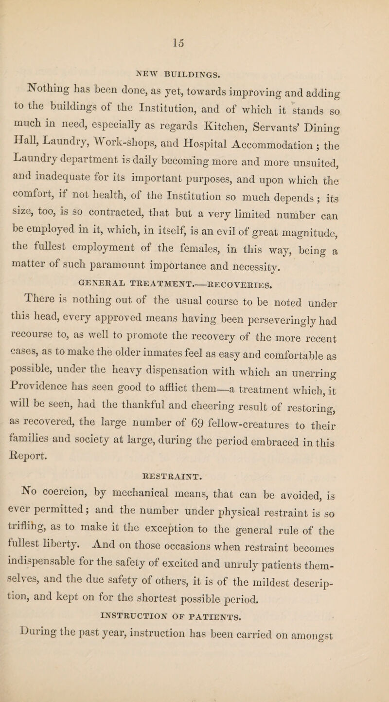 new buildings. Nothing has been done, as yet, towards improving and adding to the buildings of the Institution, and of which it stands so much in need, especially as regards Kitchen, Servants’ Dininv Hall, Laundry, ork-shops, and Hospital Accommodation ; the Laundry department is daily becoming more and more unsuited, and inadequate for its important purposes, and upon which the comfort, it not health, of the Institution so much depends ; its size, too, is so contracted, that but a very limited number can be employed in it, which, in itself, is an evil of great magnitude, the fullest employment of the females, in this way, being a matter of such paramount importance and necessity. GENERAL TREATMENT_RECOVERIES. There is nothing out of the usual course to be noted under this head, every approved means having been perseveringly had iecourse to, as well to promote the recovery of the more recent cases, as to make the older inmates feel as easy and comfortable as possible, under the heavy dispensation with which an unerring Pio\ idence has seen good to afflict them—a treatment which, it will be seen, had the thankful and cheering result of restoring, as recovered, the large number of 69 fellow-creatures to their families and society at large, during the period embraced in this Report. RESTRAINT. No coercion, by mechanical means, that can be avoided, is ever permitted; and the number under physical restraint is so tnflihg, as to make it the exception to the general rule of the fullest liberty. And on those occasions when restraint becomes indispensable for the safety of excited and unruly patients them- sel\ es, and the due safety of others, it is of the mildest descrip¬ tion, and kept on for the shortest possible period. INSTRUCTION OF PATIENTS. Dining the past year, instruction has been carried on amongst