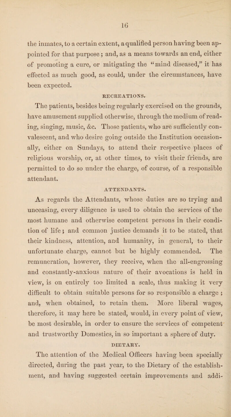 the inmates, to a certain extent, a qualified person having been ap¬ pointed for that purpose; and, as a means towards an end, either of promoting a cure, or mitigating the “mind diseased,” it has effected as much good, as could, under the circumstances, have been expected. RECREATIONS. The patients, besides being regularly exercised on the grounds, have amusement supplied otherwise, through the medium of read¬ ing, singing, music, &c. Those patients, who are sufficiently con¬ valescent, and who desire going outside the Institution occasion¬ ally, either on Sundays, to attend their respective places of religious worship, or, at other times, to visit their friends, are permitted to do so under the charge, of course, of a responsible attendant. ATTENDANTS. As regards the Attendants, whose duties are so trying and unceasing, every diligence is used to obtain the services of the most humane and otherwise competent persons in their condi¬ tion of life; and common justice demands it to be stated, that their kindness, attention, and humanity, in general, to their unfortunate charge, cannot but be highly commended. The remuneration, however, they receive, when the all-engrossing and constantly-anxious nature of their avocations is field in view, is on entirely too limited a scale, thus making it very difficult to obtain suitable persons for so responsible a charge ; and, when obtained, to retain them. More liberal wages, therefore, it may here be stated, would, in every point of view, be most desirable, in order to ensure the services of competent and trustworthy Domestics, in so important a sphere of duty. DIETARY. The attention of the Medical Officers having been specially directed, during the past year, to the Dietary of the establish¬ ment, and having suggested certain improvements and addi-