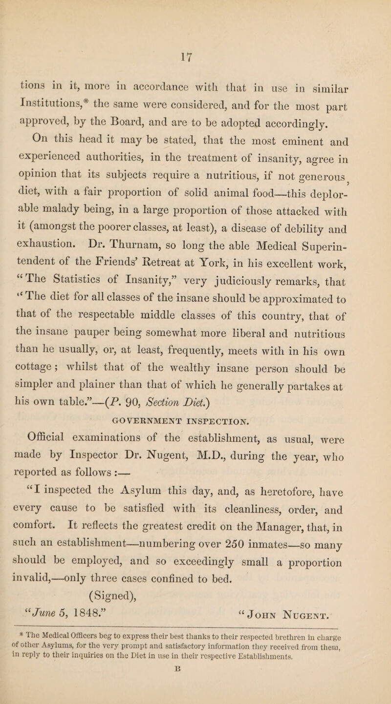 tions in it, more in accordance with that in use in similar Institutions,* the same were considered, and for the most part approved, by the Board, and are to be adopted accordingly. On this head it may be stated, that the most eminent and experienced authorities, in the treatment of insanity, agree in opinion that its subjects require a nutritious, if not generous diet, with a fair proportion of solid animal food—this deplor¬ able malady being, in a large proportion of those attacked with it (amongst the poorer classes, at least), a disease of debility and exhaustion. Dr. Thurnam, so long the able Medical Superin¬ tendent of the Friends’ Retreat at York, in his excellent work, “ -^^ie Statistics of Insanity,” very judiciously remarks, that ‘‘The diet for all classes of the insane should be approximated to that of the respectable middle classes of this country, that of the insane pauper being somewhat more liberal and nutritious than he usually, or, at least, frequently, meets with in his own cottage; whilst that of the wealthy insane person should be simpler and plainer than that of which he generally partakes at his own table.”—(P. 90, Section Diet.) GOVERNMENT INSPECTION. Official examinations of the establishment, as usual, were made by Inspector Dr. Nugent, M.D., during the year, who reported as follows :— “I inspected the Asylum this day, and, as heretofore, have every cause to be satisfied with its cleanliness, order, and comfort. It reflects the greatest credit on the Manager, that, in such an establishment—numbering over 250 inmates—so many should be employed, and so exceedingly small a proportion invalid,—only three cases confined to bed. (Signed), “June 5, 1848.” “John Nugent. * The Medical Officers beg to express their best thanks to their respected brethren in charge of other Asylums, for the very prompt and satisfactory information they received from them, in reply to their inquiries on the Diet in use in their respective Establishments. B